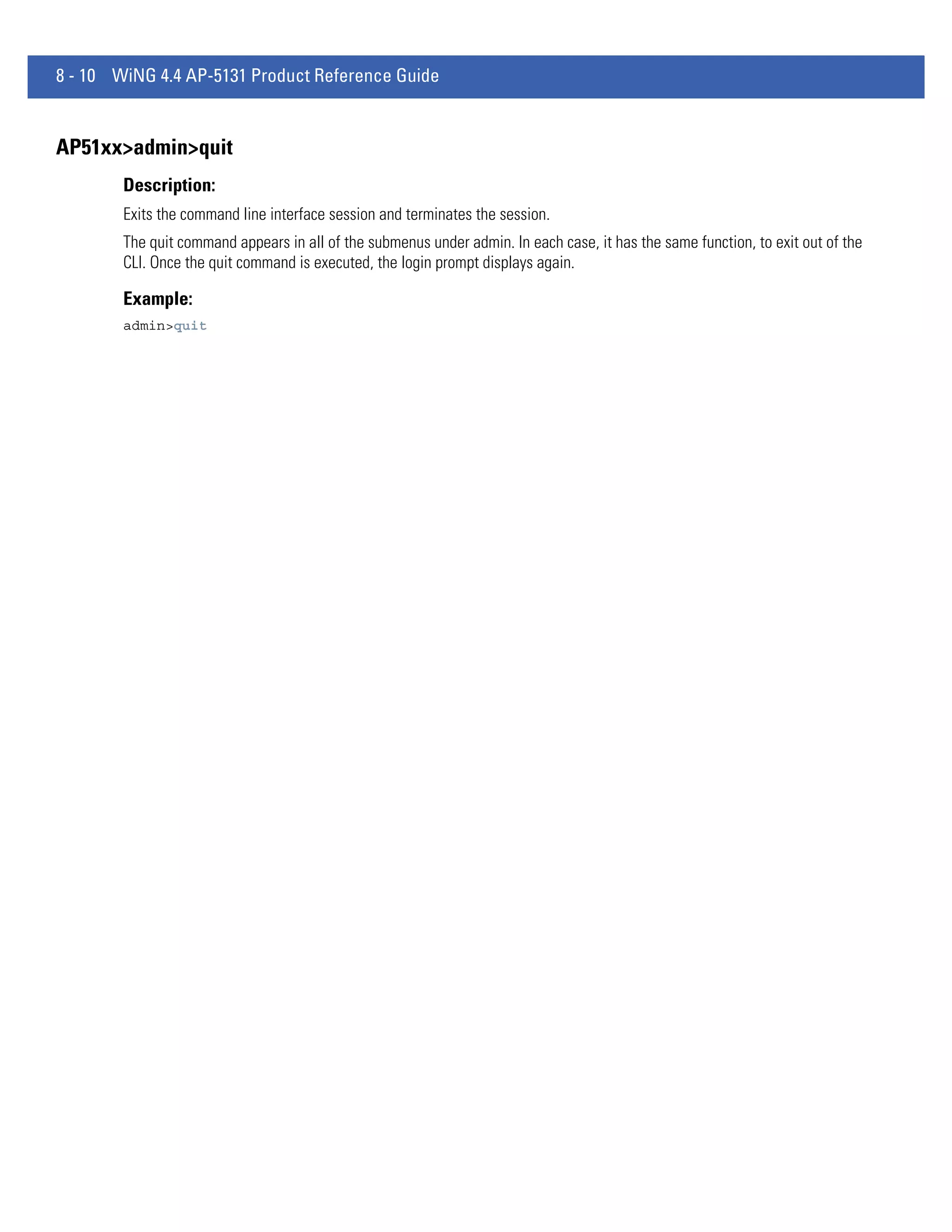 8 - 10 WiNG 4.4 AP-5131 Product Reference Guide


AP51xx>admin>quit
        Description:
        Exits the command line interface session and terminates the session.
        The quit command appears in all of the submenus under admin. In each case, it has the same function, to exit out of the
        CLI. Once the quit command is executed, the login prompt displays again.

        Example:
        admin>quit
 