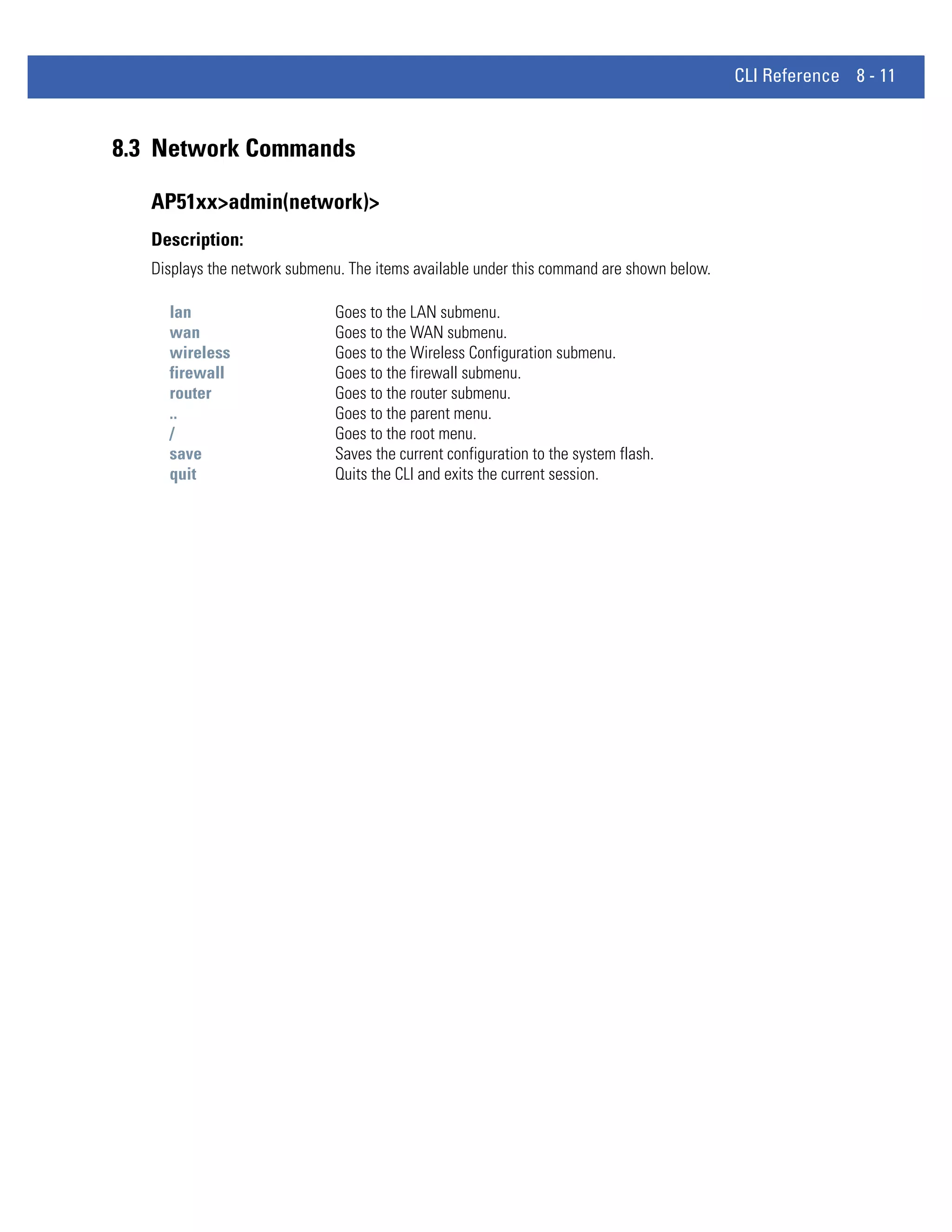 CLI Reference 8 - 11



8.3 Network Commands

   AP51xx>admin(network)>
   Description:
   Displays the network submenu. The items available under this command are shown below.

     lan                      Goes to the LAN submenu.
     wan                      Goes to the WAN submenu.
     wireless                 Goes to the Wireless Configuration submenu.
     firewall                 Goes to the firewall submenu.
     router                   Goes to the router submenu.
     ..                       Goes to the parent menu.
     /                        Goes to the root menu.
     save                     Saves the current configuration to the system flash.
     quit                     Quits the CLI and exits the current session.
 
