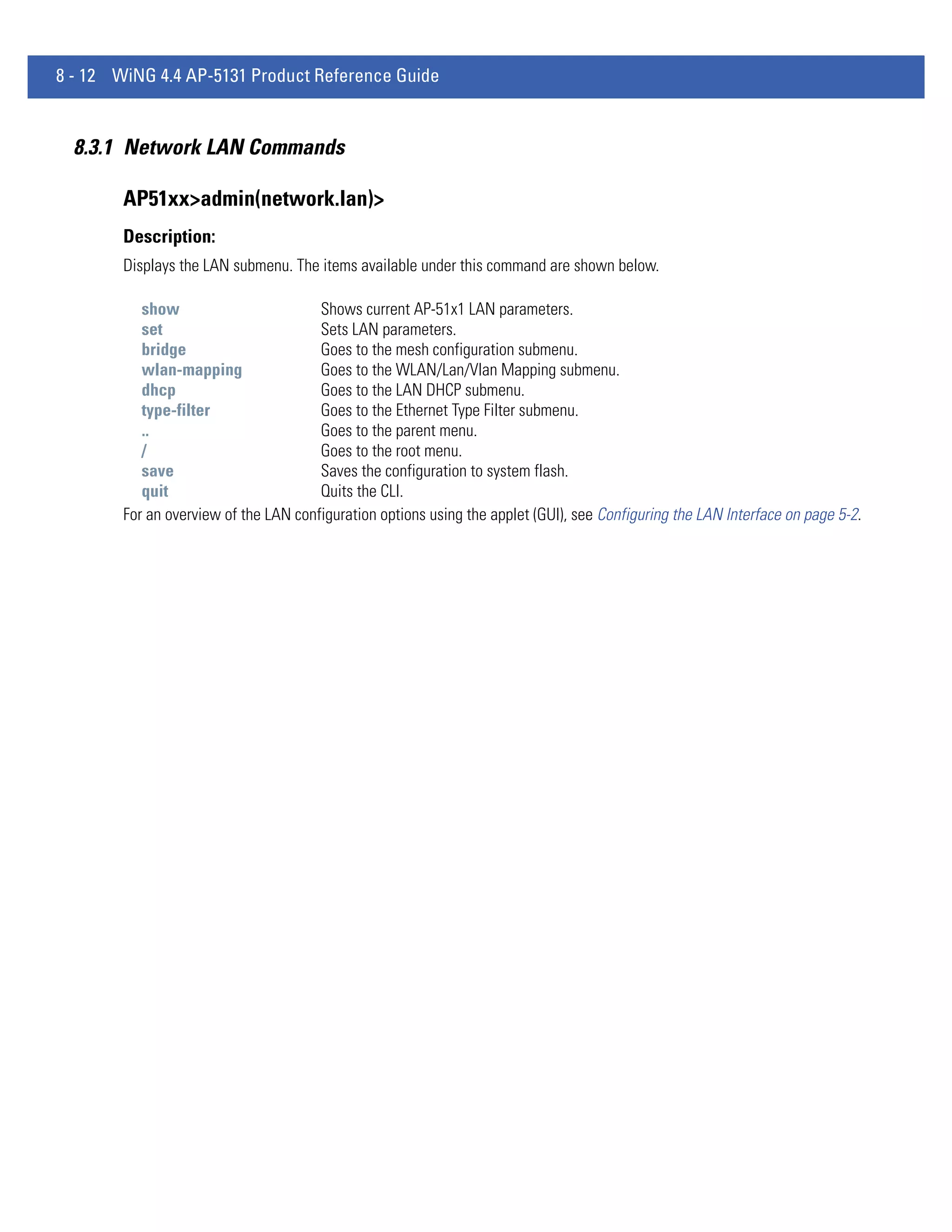 8 - 12 WiNG 4.4 AP-5131 Product Reference Guide


  8.3.1 Network LAN Commands

        AP51xx>admin(network.lan)>
        Description:
        Displays the LAN submenu. The items available under this command are shown below.

           show                        Shows current AP-51x1 LAN parameters.
           set                         Sets LAN parameters.
           bridge                      Goes to the mesh configuration submenu.
           wlan-mapping                Goes to the WLAN/Lan/Vlan Mapping submenu.
           dhcp                        Goes to the LAN DHCP submenu.
           type-filter                 Goes to the Ethernet Type Filter submenu.
           ..                          Goes to the parent menu.
           /                           Goes to the root menu.
           save                        Saves the configuration to system flash.
           quit                        Quits the CLI.
        For an overview of the LAN configuration options using the applet (GUI), see Configuring the LAN Interface on page 5-2.
 
