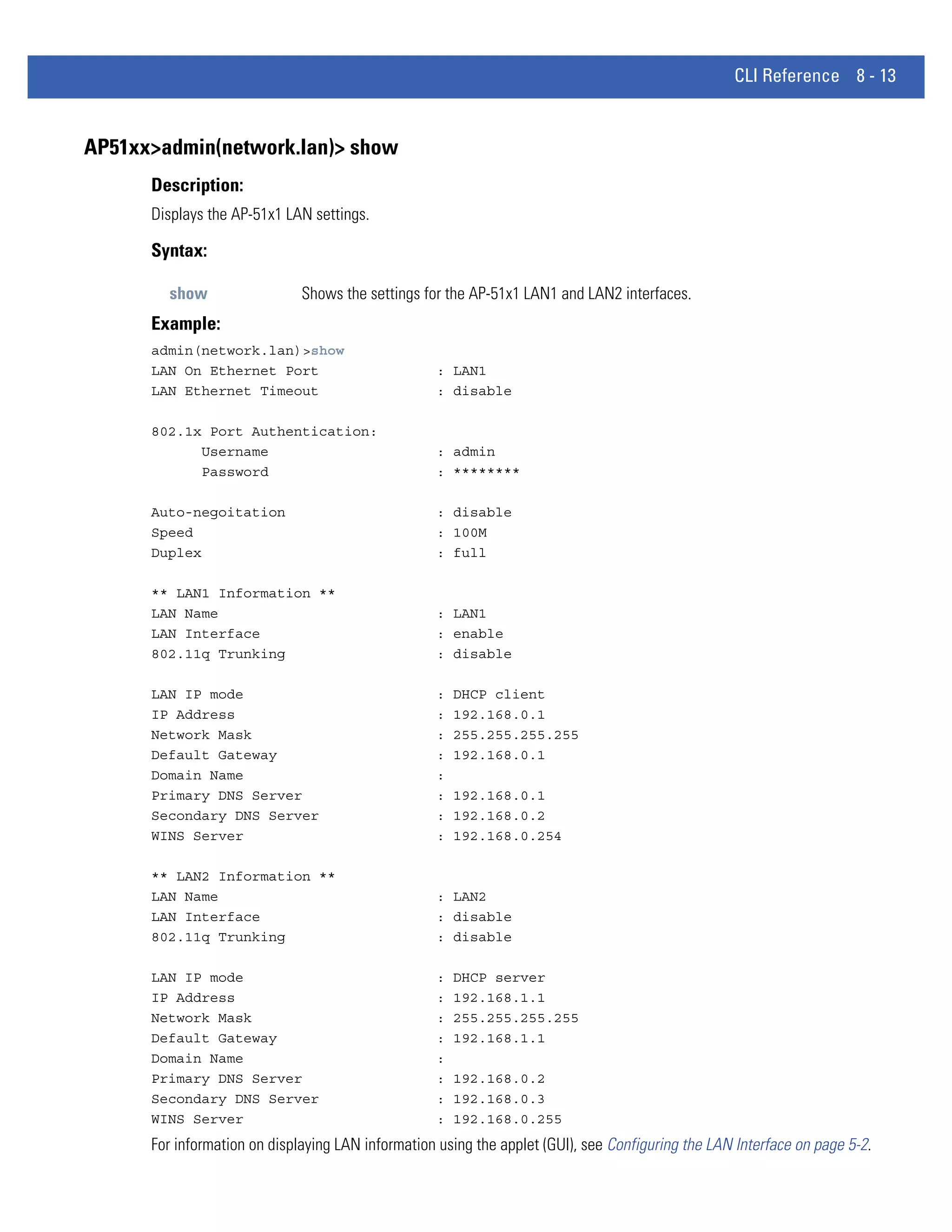 CLI Reference 8 - 13


AP51xx>admin(network.lan)> show
      Description:
      Displays the AP-51x1 LAN settings.

      Syntax:

        show                  Shows the settings for the AP-51x1 LAN1 and LAN2 interfaces.
      Example:
      admin(network.lan)>show
      LAN On Ethernet Port                         : LAN1
      LAN Ethernet Timeout                         : disable

      802.1x Port Authentication:
            Username                               : admin
            Password                               : ********

      Auto-negoitation                             : disable
      Speed                                        : 100M
      Duplex                                       : full

      ** LAN1 Information **
      LAN Name                                     : LAN1
      LAN Interface                                : enable
      802.11q Trunking                             : disable

      LAN IP mode                                  :   DHCP client
      IP Address                                   :   192.168.0.1
      Network Mask                                 :   255.255.255.255
      Default Gateway                              :   192.168.0.1
      Domain Name                                  :
      Primary DNS Server                           :   192.168.0.1
      Secondary DNS Server                         :   192.168.0.2
      WINS Server                                  :   192.168.0.254

      ** LAN2 Information **
      LAN Name                                     : LAN2
      LAN Interface                                : disable
      802.11q Trunking                             : disable

      LAN IP mode                                  :   DHCP server
      IP Address                                   :   192.168.1.1
      Network Mask                                 :   255.255.255.255
      Default Gateway                              :   192.168.1.1
      Domain Name                                  :
      Primary DNS Server                           :   192.168.0.2
      Secondary DNS Server                         :   192.168.0.3
      WINS Server                                  :   192.168.0.255
      For information on displaying LAN information using the applet (GUI), see Configuring the LAN Interface on page 5-2.
 