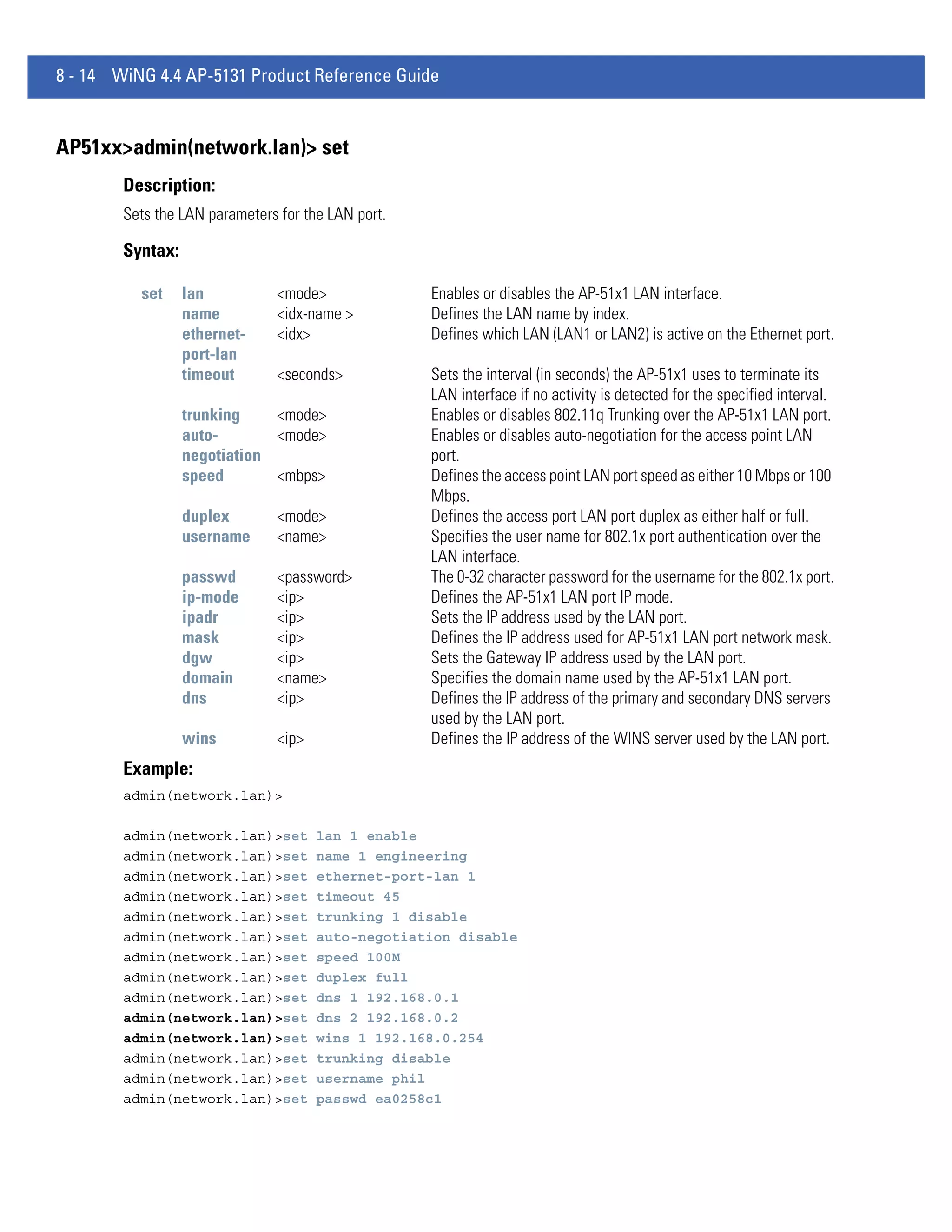 8 - 14 WiNG 4.4 AP-5131 Product Reference Guide


AP51xx>admin(network.lan)> set
        Description:
        Sets the LAN parameters for the LAN port.

        Syntax:

          set     lan           <mode>              Enables or disables the AP-51x1 LAN interface.
                  name          <idx-name >         Defines the LAN name by index.
                  ethernet-     <idx>               Defines which LAN (LAN1 or LAN2) is active on the Ethernet port.
                  port-lan
                  timeout       <seconds>           Sets the interval (in seconds) the AP-51x1 uses to terminate its
                                                    LAN interface if no activity is detected for the specified interval.
                  trunking    <mode>                Enables or disables 802.11q Trunking over the AP-51x1 LAN port.
                  auto-       <mode>                Enables or disables auto-negotiation for the access point LAN
                  negotiation                       port.
                  speed       <mbps>                Defines the access point LAN port speed as either 10 Mbps or 100
                                                    Mbps.
                  duplex        <mode>              Defines the access port LAN port duplex as either half or full.
                  username      <name>              Specifies the user name for 802.1x port authentication over the
                                                    LAN interface.
                  passwd        <password>          The 0-32 character password for the username for the 802.1x port.
                  ip-mode       <ip>                Defines the AP-51x1 LAN port IP mode.
                  ipadr         <ip>                Sets the IP address used by the LAN port.
                  mask          <ip>                Defines the IP address used for AP-51x1 LAN port network mask.
                  dgw           <ip>                Sets the Gateway IP address used by the LAN port.
                  domain        <name>              Specifies the domain name used by the AP-51x1 LAN port.
                  dns           <ip>                Defines the IP address of the primary and secondary DNS servers
                                                    used by the LAN port.
                  wins          <ip>                Defines the IP address of the WINS server used by the LAN port.
        Example:
        admin(network.lan)>

        admin(network.lan)>set         lan 1 enable
        admin(network.lan)>set         name 1 engineering
        admin(network.lan)>set         ethernet-port-lan 1
        admin(network.lan)>set         timeout 45
        admin(network.lan)>set         trunking 1 disable
        admin(network.lan)>set         auto-negotiation disable
        admin(network.lan)>set         speed 100M
        admin(network.lan)>set         duplex full
        admin(network.lan)>set         dns 1 192.168.0.1
        admin(network.lan)>set         dns 2 192.168.0.2
        admin(network.lan)>set         wins 1 192.168.0.254
        admin(network.lan)>set         trunking disable
        admin(network.lan)>set         username phil
        admin(network.lan)>set         passwd ea0258c1
 