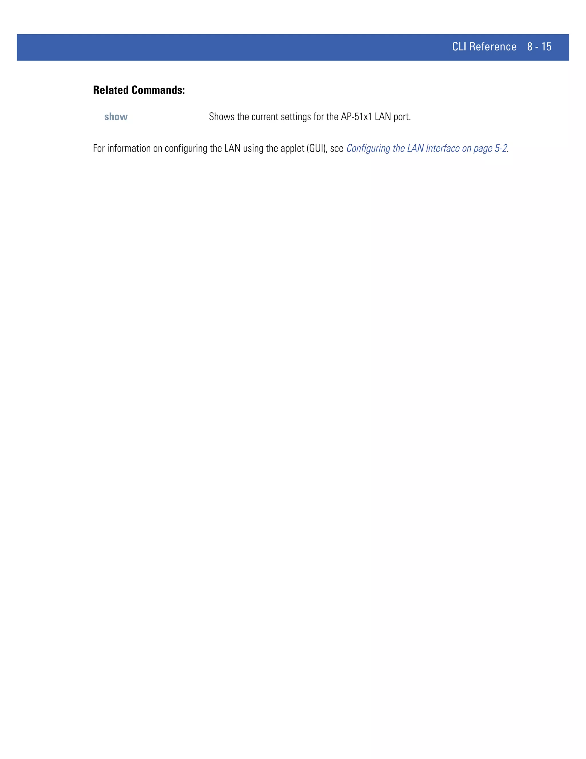 CLI Reference 8 - 15


Related Commands:

  show                        Shows the current settings for the AP-51x1 LAN port.


For information on configuring the LAN using the applet (GUI), see Configuring the LAN Interface on page 5-2.
 