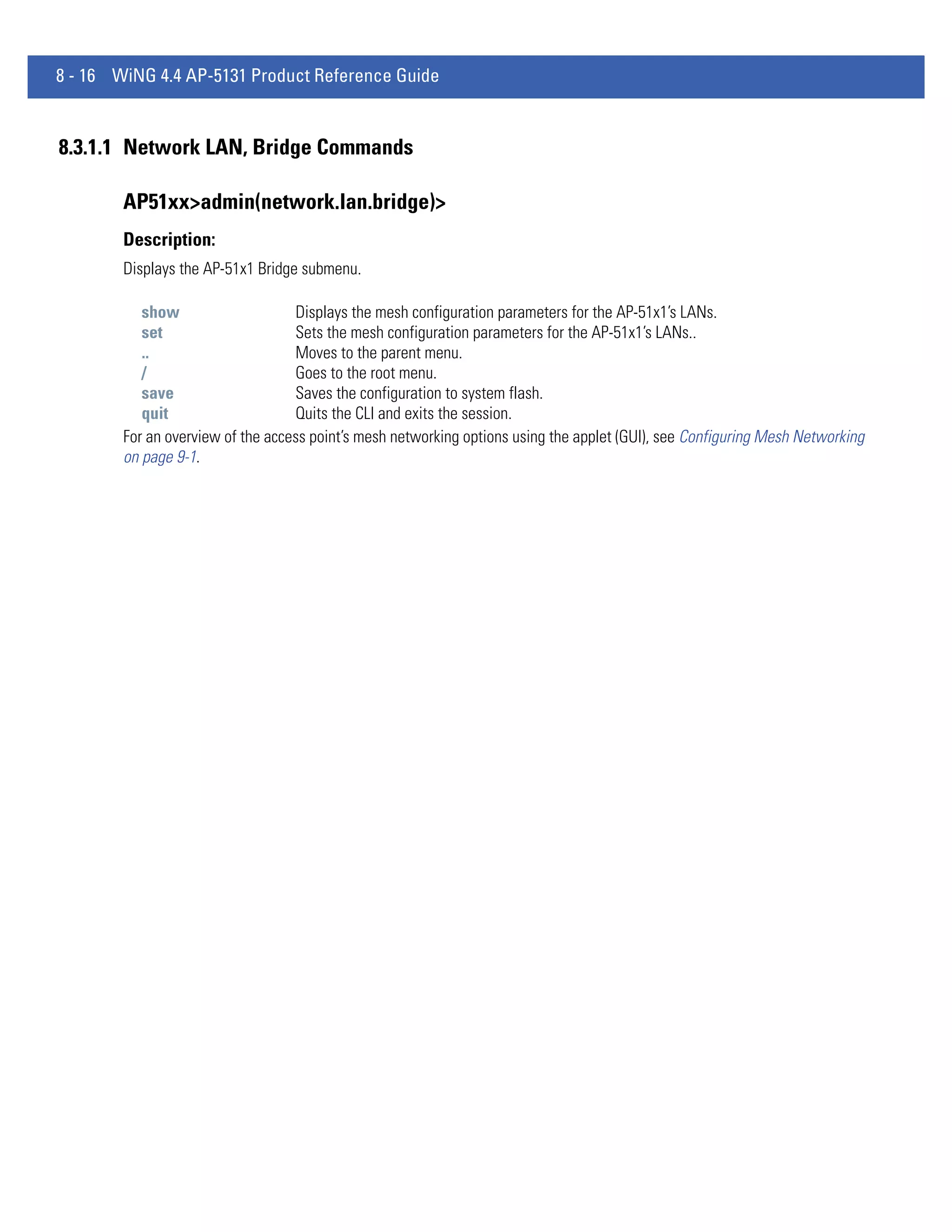 8 - 16 WiNG 4.4 AP-5131 Product Reference Guide


8.3.1.1 Network LAN, Bridge Commands

        AP51xx>admin(network.lan.bridge)>
        Description:
        Displays the AP-51x1 Bridge submenu.

           show                    Displays the mesh configuration parameters for the AP-51x1’s LANs.
           set                     Sets the mesh configuration parameters for the AP-51x1’s LANs..
           ..                      Moves to the parent menu.
           /                       Goes to the root menu.
           save                    Saves the configuration to system flash.
           quit                    Quits the CLI and exits the session.
        For an overview of the access point’s mesh networking options using the applet (GUI), see Configuring Mesh Networking
        on page 9-1.
 