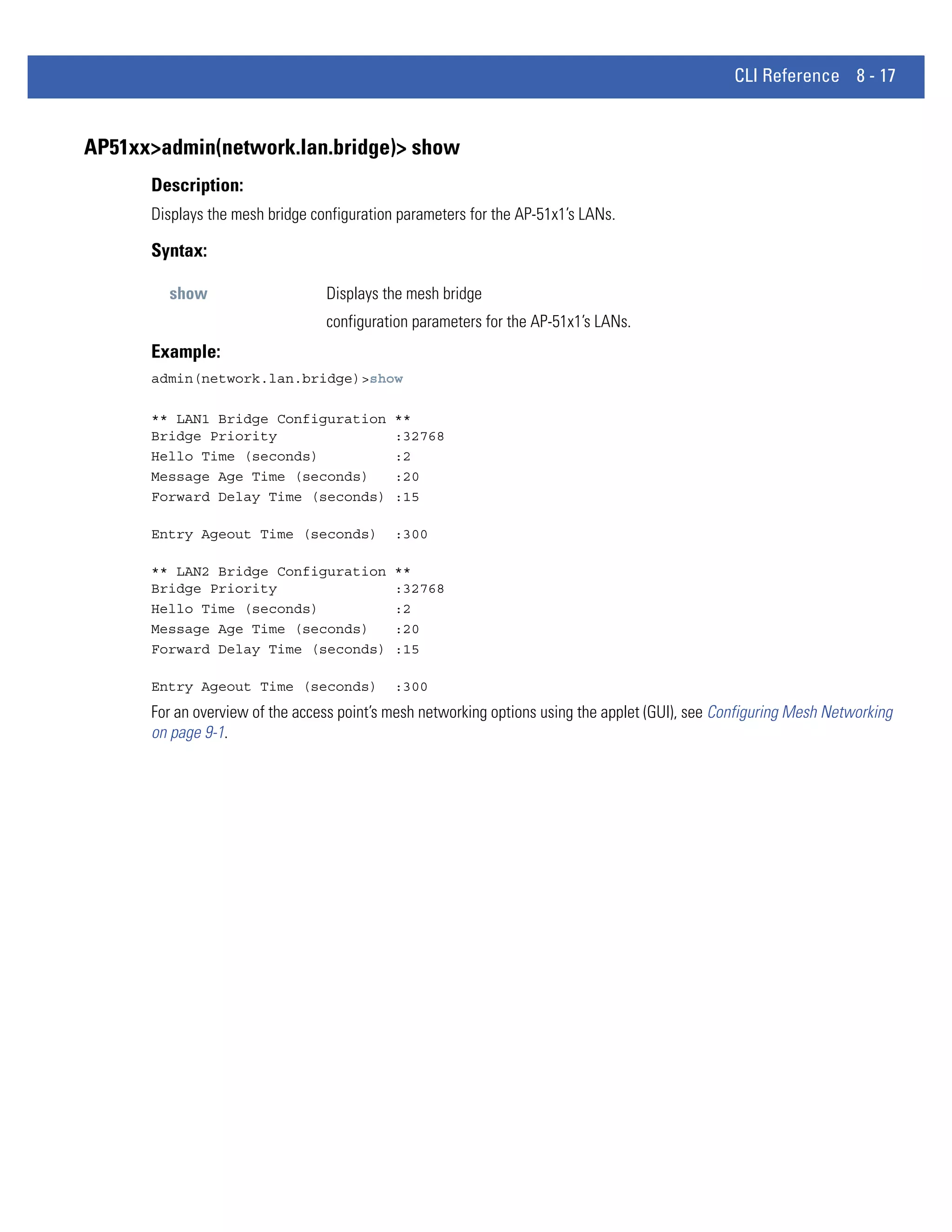 CLI Reference 8 - 17


AP51xx>admin(network.lan.bridge)> show
      Description:
      Displays the mesh bridge configuration parameters for the AP-51x1’s LANs.

      Syntax:

        show                     Displays the mesh bridge
                                 configuration parameters for the AP-51x1’s LANs.
      Example:
      admin(network.lan.bridge)>show

      ** LAN1 Bridge Configuration          **
      Bridge Priority                       :32768
      Hello Time (seconds)                  :2
      Message Age Time (seconds)            :20
      Forward Delay Time (seconds)          :15

      Entry Ageout Time (seconds)           :300

      ** LAN2 Bridge Configuration          **
      Bridge Priority                       :32768
      Hello Time (seconds)                  :2
      Message Age Time (seconds)            :20
      Forward Delay Time (seconds)          :15

      Entry Ageout Time (seconds)           :300
      For an overview of the access point’s mesh networking options using the applet (GUI), see Configuring Mesh Networking
      on page 9-1.
 