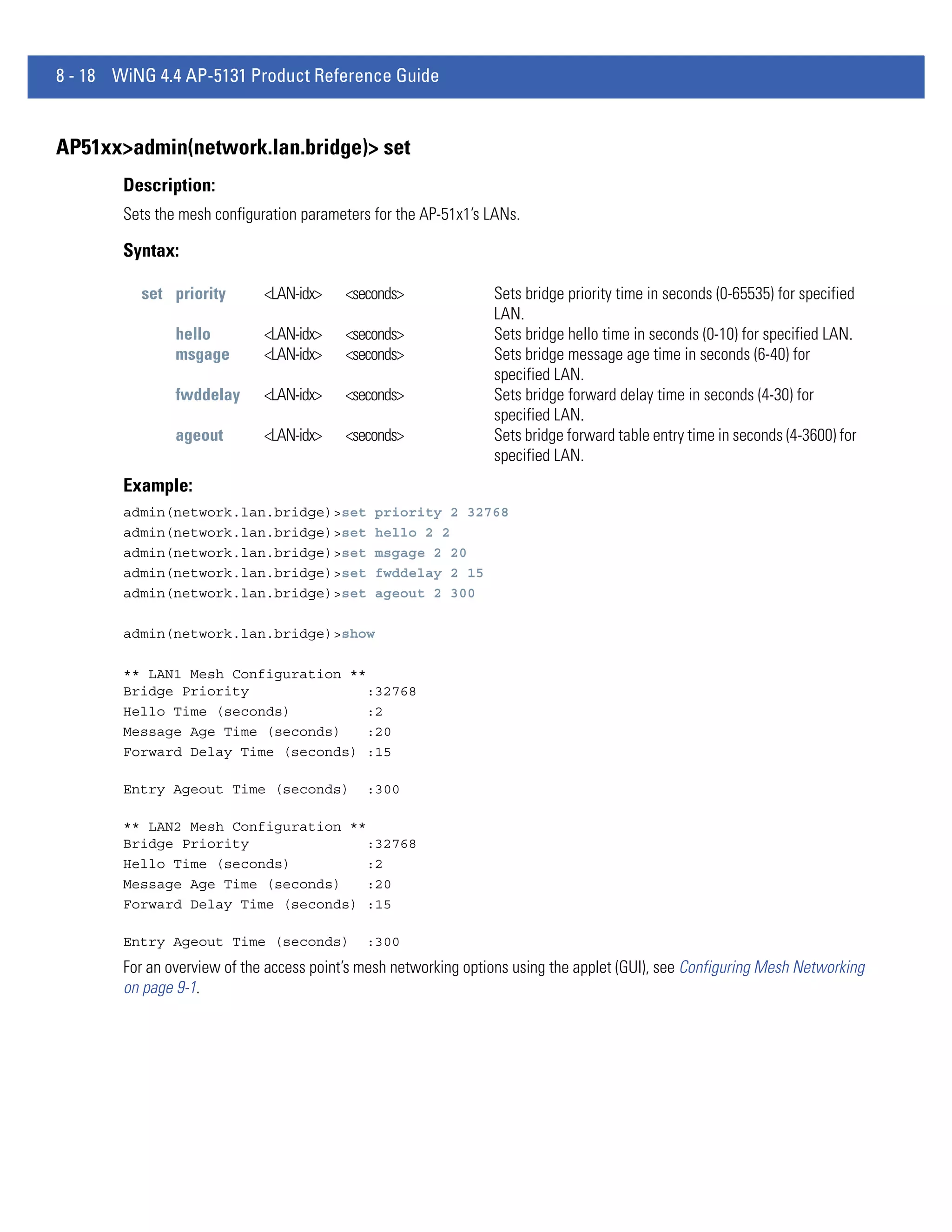 8 - 18 WiNG 4.4 AP-5131 Product Reference Guide


AP51xx>admin(network.lan.bridge)> set
        Description:
        Sets the mesh configuration parameters for the AP-51x1’s LANs.

        Syntax:

          set priority        <LAN-idx>    <seconds>              Sets bridge priority time in seconds (0-65535) for specified
                                                                  LAN.
                hello         <LAN-idx>    <seconds>              Sets bridge hello time in seconds (0-10) for specified LAN.
                msgage        <LAN-idx>    <seconds>              Sets bridge message age time in seconds (6-40) for
                                                                  specified LAN.
                fwddelay      <LAN-idx>    <seconds>              Sets bridge forward delay time in seconds (4-30) for
                                                                  specified LAN.
                ageout        <LAN-idx>    <seconds>              Sets bridge forward table entry time in seconds (4-3600) for
                                                                  specified LAN.
        Example:
        admin(network.lan.bridge)>set          priority 2 32768
        admin(network.lan.bridge)>set          hello 2 2
        admin(network.lan.bridge)>set          msgage 2 20
        admin(network.lan.bridge)>set          fwddelay 2 15
        admin(network.lan.bridge)>set          ageout 2 300

        admin(network.lan.bridge)>show

        ** LAN1 Mesh Configuration **
        Bridge Priority               :32768
        Hello Time (seconds)         :2
        Message Age Time (seconds)    :20
        Forward Delay Time (seconds) :15

        Entry Ageout Time (seconds)           :300

        ** LAN2 Mesh Configuration **
        Bridge Priority               :32768
        Hello Time (seconds)         :2
        Message Age Time (seconds)    :20
        Forward Delay Time (seconds) :15

        Entry Ageout Time (seconds)           :300
        For an overview of the access point’s mesh networking options using the applet (GUI), see Configuring Mesh Networking
        on page 9-1.
 
