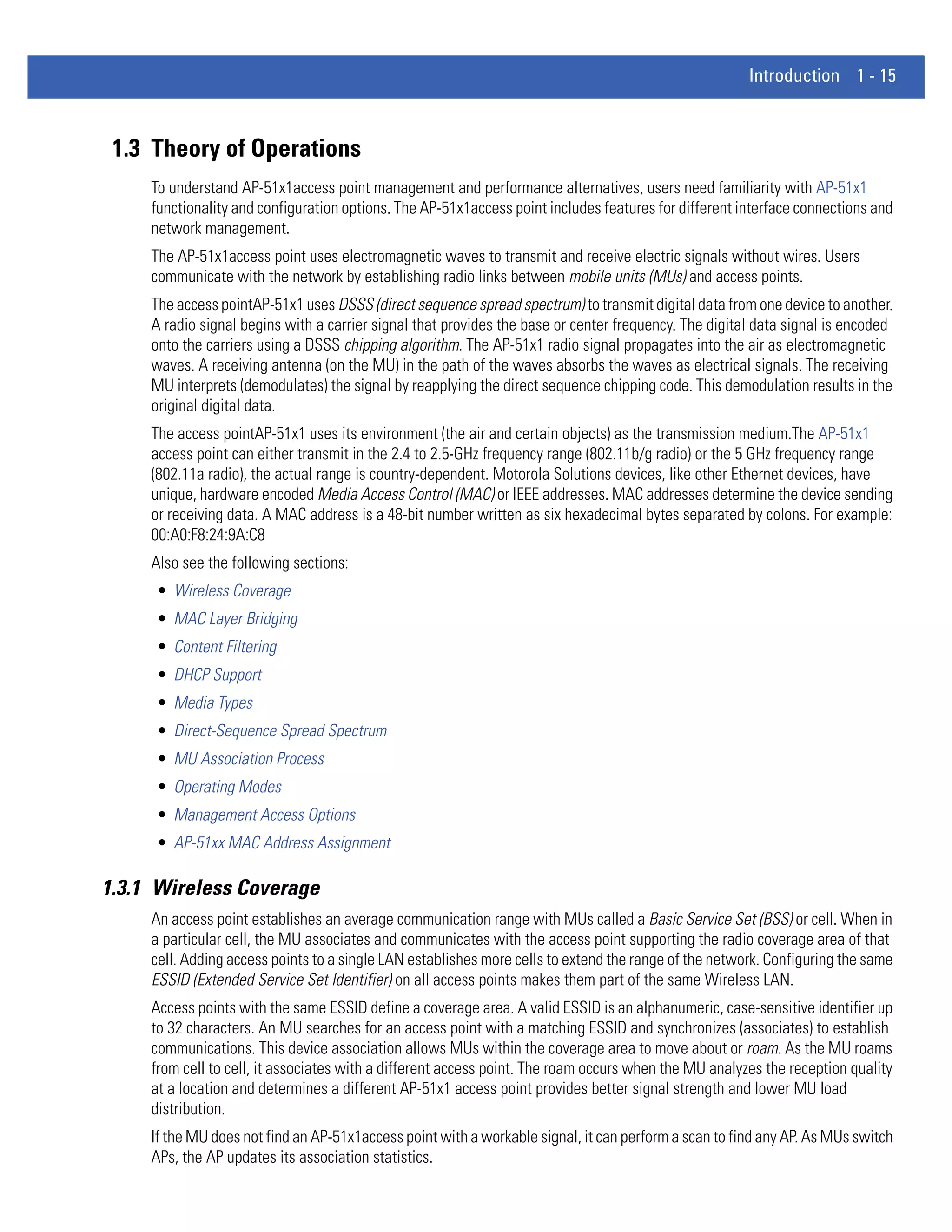Introduction 1 - 15



 1.3 Theory of Operations
     To understand AP-51x1access point management and performance alternatives, users need familiarity with AP-51x1
     functionality and configuration options. The AP-51x1access point includes features for different interface connections and
     network management.
     The AP-51x1access point uses electromagnetic waves to transmit and receive electric signals without wires. Users
     communicate with the network by establishing radio links between mobile units (MUs) and access points.
     The access pointAP-51x1 uses DSSS (direct sequence spread spectrum) to transmit digital data from one device to another.
     A radio signal begins with a carrier signal that provides the base or center frequency. The digital data signal is encoded
     onto the carriers using a DSSS chipping algorithm. The AP-51x1 radio signal propagates into the air as electromagnetic
     waves. A receiving antenna (on the MU) in the path of the waves absorbs the waves as electrical signals. The receiving
     MU interprets (demodulates) the signal by reapplying the direct sequence chipping code. This demodulation results in the
     original digital data.
     The access pointAP-51x1 uses its environment (the air and certain objects) as the transmission medium.The AP-51x1
     access point can either transmit in the 2.4 to 2.5-GHz frequency range (802.11b/g radio) or the 5 GHz frequency range
     (802.11a radio), the actual range is country-dependent. Motorola Solutions devices, like other Ethernet devices, have
     unique, hardware encoded Media Access Control (MAC) or IEEE addresses. MAC addresses determine the device sending
     or receiving data. A MAC address is a 48-bit number written as six hexadecimal bytes separated by colons. For example:
     00:A0:F8:24:9A:C8
     Also see the following sections:
     • Wireless Coverage
     • MAC Layer Bridging
     • Content Filtering
     • DHCP Support
     • Media Types
     • Direct-Sequence Spread Spectrum
     • MU Association Process
     • Operating Modes
     • Management Access Options
     • AP-51xx MAC Address Assignment

1.3.1 Wireless Coverage
     An access point establishes an average communication range with MUs called a Basic Service Set (BSS) or cell. When in
     a particular cell, the MU associates and communicates with the access point supporting the radio coverage area of that
     cell. Adding access points to a single LAN establishes more cells to extend the range of the network. Configuring the same
     ESSID (Extended Service Set Identifier) on all access points makes them part of the same Wireless LAN.
     Access points with the same ESSID define a coverage area. A valid ESSID is an alphanumeric, case-sensitive identifier up
     to 32 characters. An MU searches for an access point with a matching ESSID and synchronizes (associates) to establish
     communications. This device association allows MUs within the coverage area to move about or roam. As the MU roams
     from cell to cell, it associates with a different access point. The roam occurs when the MU analyzes the reception quality
     at a location and determines a different AP-51x1 access point provides better signal strength and lower MU load
     distribution.
     If the MU does not find an AP-51x1access point with a workable signal, it can perform a scan to find any AP. As MUs switch
     APs, the AP updates its association statistics.
 