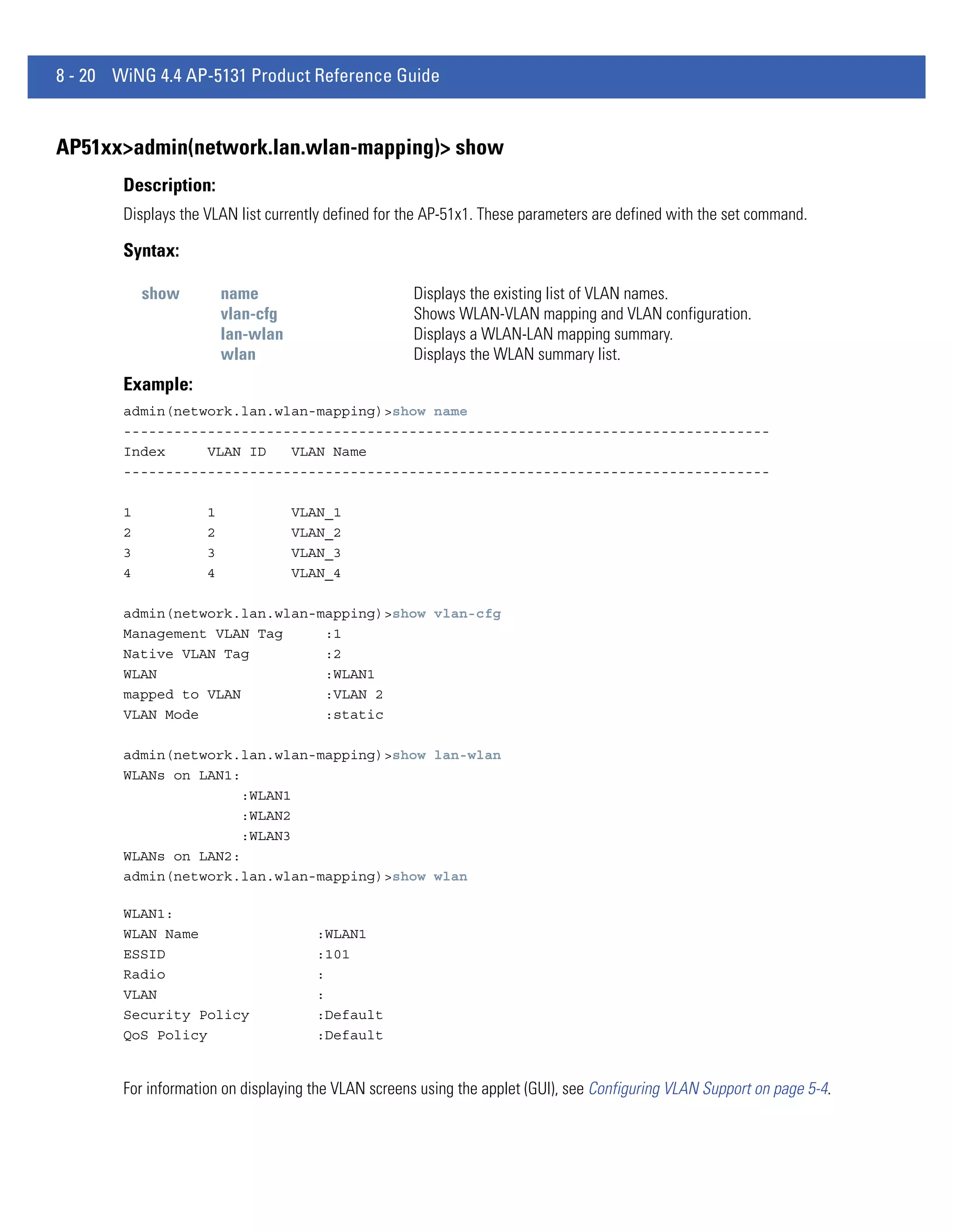 8 - 20 WiNG 4.4 AP-5131 Product Reference Guide


AP51xx>admin(network.lan.wlan-mapping)> show
        Description:
        Displays the VLAN list currently defined for the AP-51x1. These parameters are defined with the set command.

        Syntax:

            show         name                        Displays the existing list of VLAN names.
                         vlan-cfg                    Shows WLAN-VLAN mapping and VLAN configuration.
                         lan-wlan                    Displays a WLAN-LAN mapping summary.
                         wlan                        Displays the WLAN summary list.
        Example:
        admin(network.lan.wlan-mapping)>show name
        -----------------------------------------------------------------------------
        Index     VLAN ID   VLAN Name
        -----------------------------------------------------------------------------

        1            1              VLAN_1
        2            2              VLAN_2
        3            3              VLAN_3
        4            4              VLAN_4

        admin(network.lan.wlan-mapping)>show vlan-cfg
        Management VLAN Tag     :1
        Native VLAN Tag         :2
        WLAN                    :WLAN1
        mapped to VLAN          :VLAN 2
        VLAN Mode               :static

        admin(network.lan.wlan-mapping)>show lan-wlan
        WLANs on LAN1:
                       :WLAN1
                       :WLAN2
                       :WLAN3
        WLANs on LAN2:
        admin(network.lan.wlan-mapping)>show wlan

        WLAN1:
        WLAN Name                     :WLAN1
        ESSID                         :101
        Radio                         :
        VLAN                          :
        Security Policy               :Default
        QoS Policy                    :Default


        For information on displaying the VLAN screens using the applet (GUI), see Configuring VLAN Support on page 5-4.
 