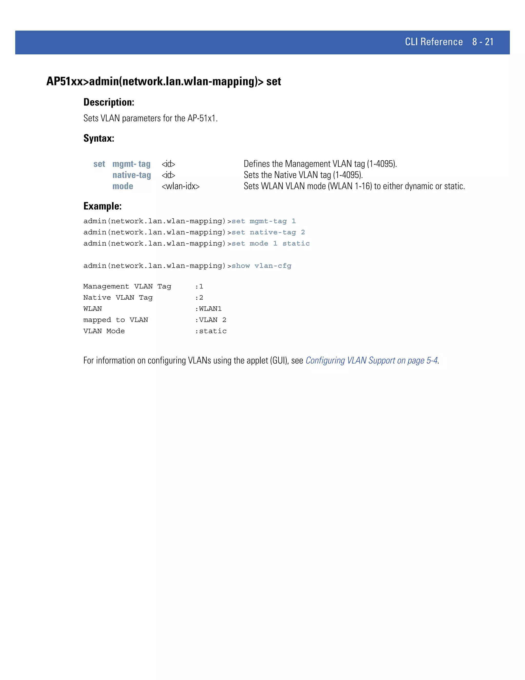 CLI Reference 8 - 21


AP51xx>admin(network.lan.wlan-mapping)> set
      Description:
      Sets VLAN parameters for the AP-51x1.

      Syntax:

        set mgmt- tag       <id>                   Defines the Management VLAN tag (1-4095).
            native-tag      <id>                   Sets the Native VLAN tag (1-4095).
            mode            <wlan-idx>             Sets WLAN VLAN mode (WLAN 1-16) to either dynamic or static.

      Example:
      admin(network.lan.wlan-mapping)>set mgmt-tag 1
      admin(network.lan.wlan-mapping)>set native-tag 2
      admin(network.lan.wlan-mapping)>set mode 1 static

      admin(network.lan.wlan-mapping)>show vlan-cfg

      Management VLAN Tag            :1
      Native VLAN Tag                :2
      WLAN                           :WLAN1
      mapped to VLAN                 :VLAN 2
      VLAN Mode                      :static


      For information on configuring VLANs using the applet (GUI), see Configuring VLAN Support on page 5-4.
 