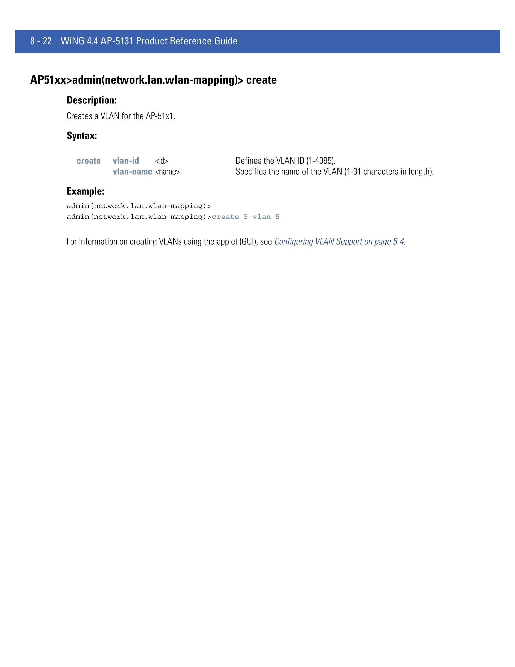 8 - 22 WiNG 4.4 AP-5131 Product Reference Guide


AP51xx>admin(network.lan.wlan-mapping)> create
        Description:
        Creates a VLAN for the AP-51x1.

        Syntax:

          create     vlan-id   <id>                      Defines the VLAN ID (1-4095).
                     vlan-name <name>                    Specifies the name of the VLAN (1-31 characters in length).

        Example:
        admin(network.lan.wlan-mapping)>
        admin(network.lan.wlan-mapping)>create 5 vlan-5


        For information on creating VLANs using the applet (GUI), see Configuring VLAN Support on page 5-4.
 
