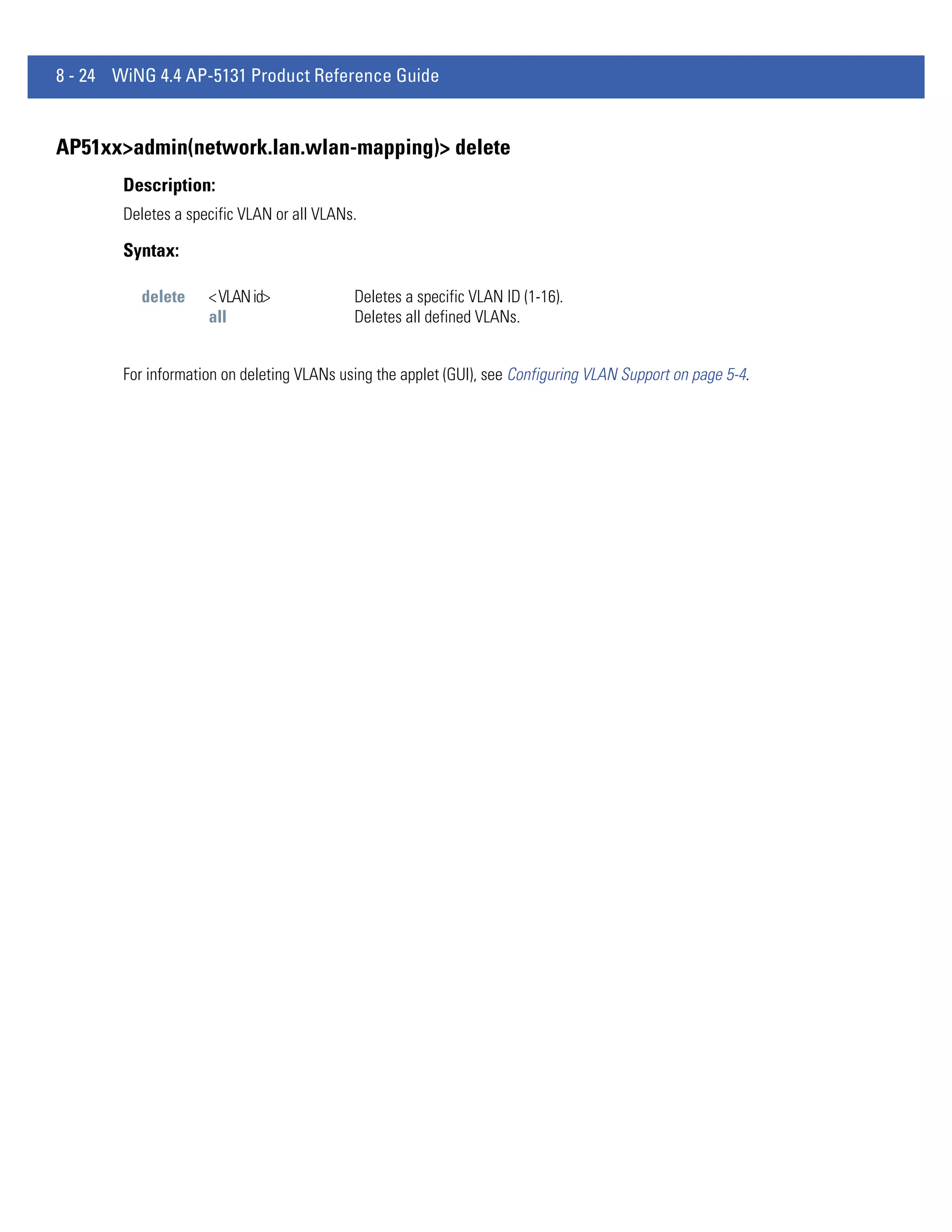 8 - 24 WiNG 4.4 AP-5131 Product Reference Guide


AP51xx>admin(network.lan.wlan-mapping)> delete
        Description:
        Deletes a specific VLAN or all VLANs.

        Syntax:

          delete     < VLAN id>             Deletes a specific VLAN ID (1-16).
                     all                    Deletes all defined VLANs.


        For information on deleting VLANs using the applet (GUI), see Configuring VLAN Support on page 5-4.
 