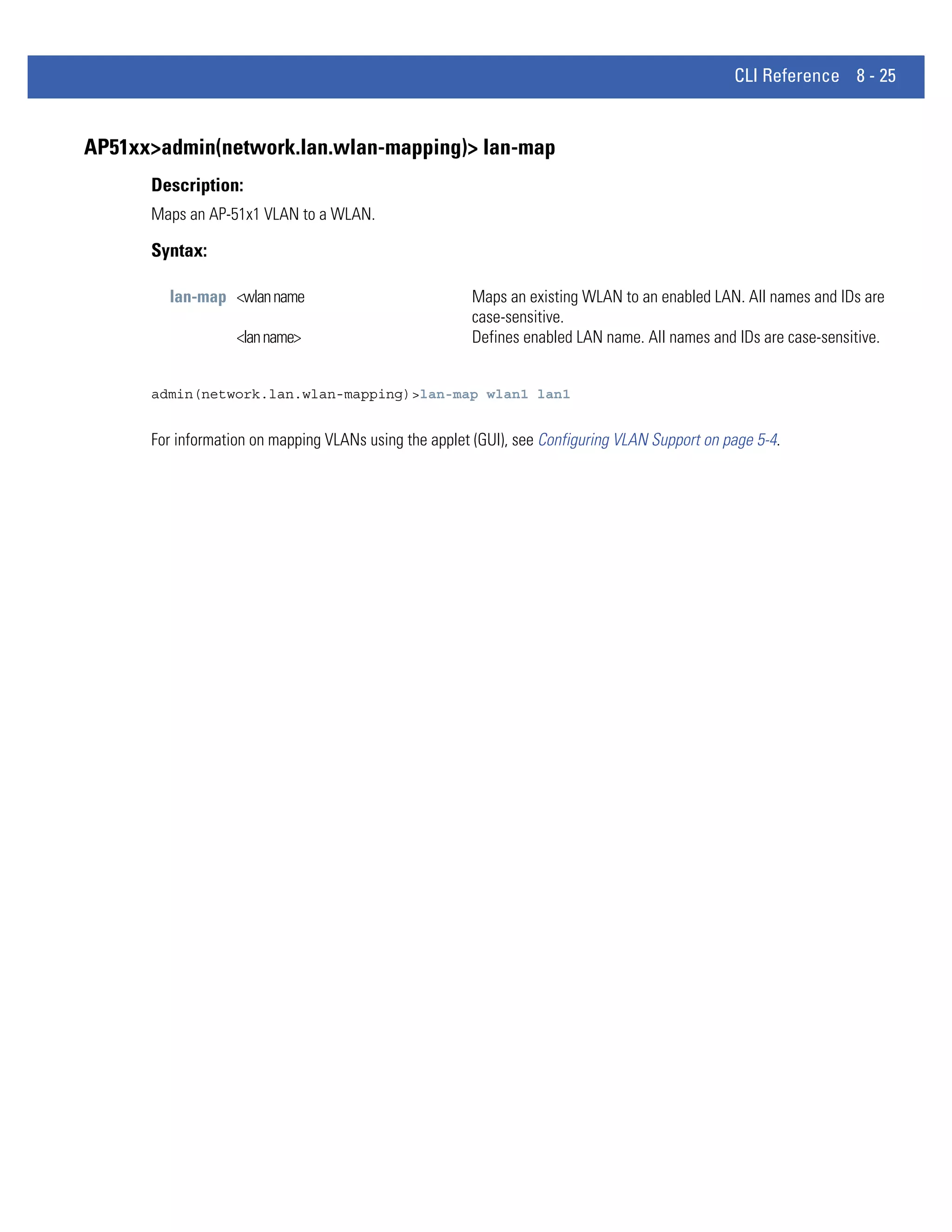 CLI Reference 8 - 25


AP51xx>admin(network.lan.wlan-mapping)> lan-map
      Description:
      Maps an AP-51x1 VLAN to a WLAN.

      Syntax:

        lan-map <wlan name                             Maps an existing WLAN to an enabled LAN. All names and IDs are
                                                       case-sensitive.
                   <lan name>                          Defines enabled LAN name. All names and IDs are case-sensitive.


      admin(network.lan.wlan-mapping)>lan-map wlan1 lan1


      For information on mapping VLANs using the applet (GUI), see Configuring VLAN Support on page 5-4.
 