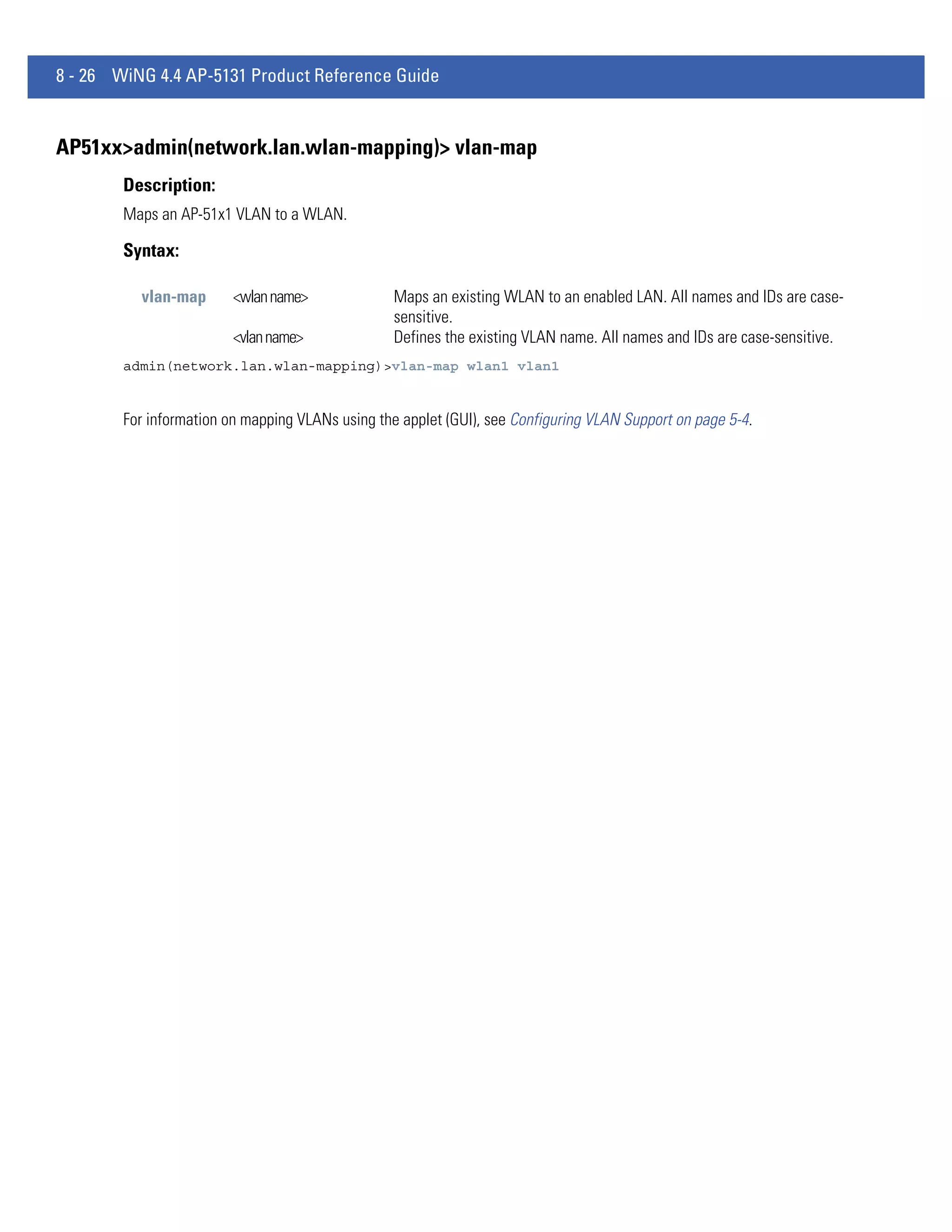 8 - 26 WiNG 4.4 AP-5131 Product Reference Guide


AP51xx>admin(network.lan.wlan-mapping)> vlan-map
        Description:
        Maps an AP-51x1 VLAN to a WLAN.

        Syntax:

          vlan-map       <wlan name>              Maps an existing WLAN to an enabled LAN. All names and IDs are case-
                                                  sensitive.
                         <vlan name>              Defines the existing VLAN name. All names and IDs are case-sensitive.
        admin(network.lan.wlan-mapping)>vlan-map wlan1 vlan1


        For information on mapping VLANs using the applet (GUI), see Configuring VLAN Support on page 5-4.
 