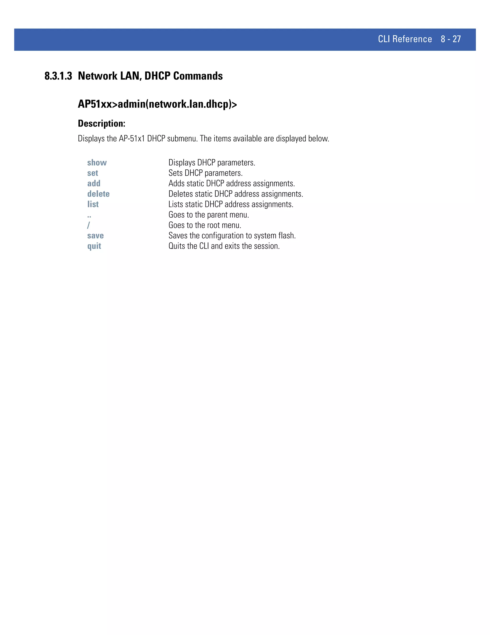 CLI Reference 8 - 27


8.3.1.3 Network LAN, DHCP Commands

      AP51xx>admin(network.lan.dhcp)>
      Description:
      Displays the AP-51x1 DHCP submenu. The items available are displayed below.

        show                     Displays DHCP parameters.
        set                      Sets DHCP parameters.
        add                      Adds static DHCP address assignments.
        delete                   Deletes static DHCP address assignments.
        list                     Lists static DHCP address assignments.
        ..                       Goes to the parent menu.
        /                        Goes to the root menu.
        save                     Saves the configuration to system flash.
        quit                     Quits the CLI and exits the session.
 