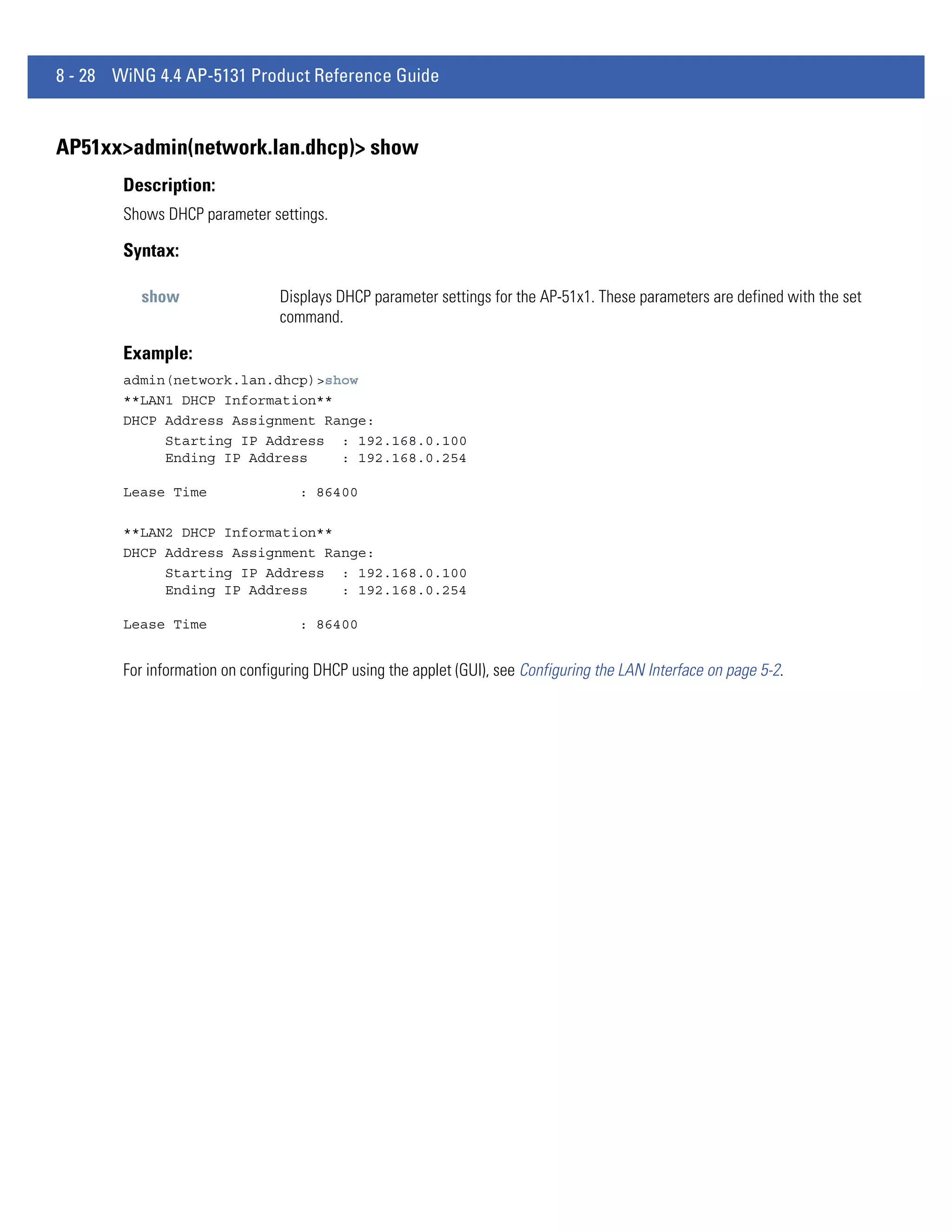 8 - 28 WiNG 4.4 AP-5131 Product Reference Guide


AP51xx>admin(network.lan.dhcp)> show
        Description:
        Shows DHCP parameter settings.

        Syntax:

          show                   Displays DHCP parameter settings for the AP-51x1. These parameters are defined with the set
                                 command.

        Example:
        admin(network.lan.dhcp)>show
        **LAN1 DHCP Information**
        DHCP Address Assignment Range:
             Starting IP Address : 192.168.0.100
             Ending IP Address    : 192.168.0.254

        Lease Time                  : 86400

        **LAN2 DHCP Information**
        DHCP Address Assignment Range:
             Starting IP Address : 192.168.0.100
             Ending IP Address    : 192.168.0.254

        Lease Time                  : 86400


        For information on configuring DHCP using the applet (GUI), see Configuring the LAN Interface on page 5-2.
 