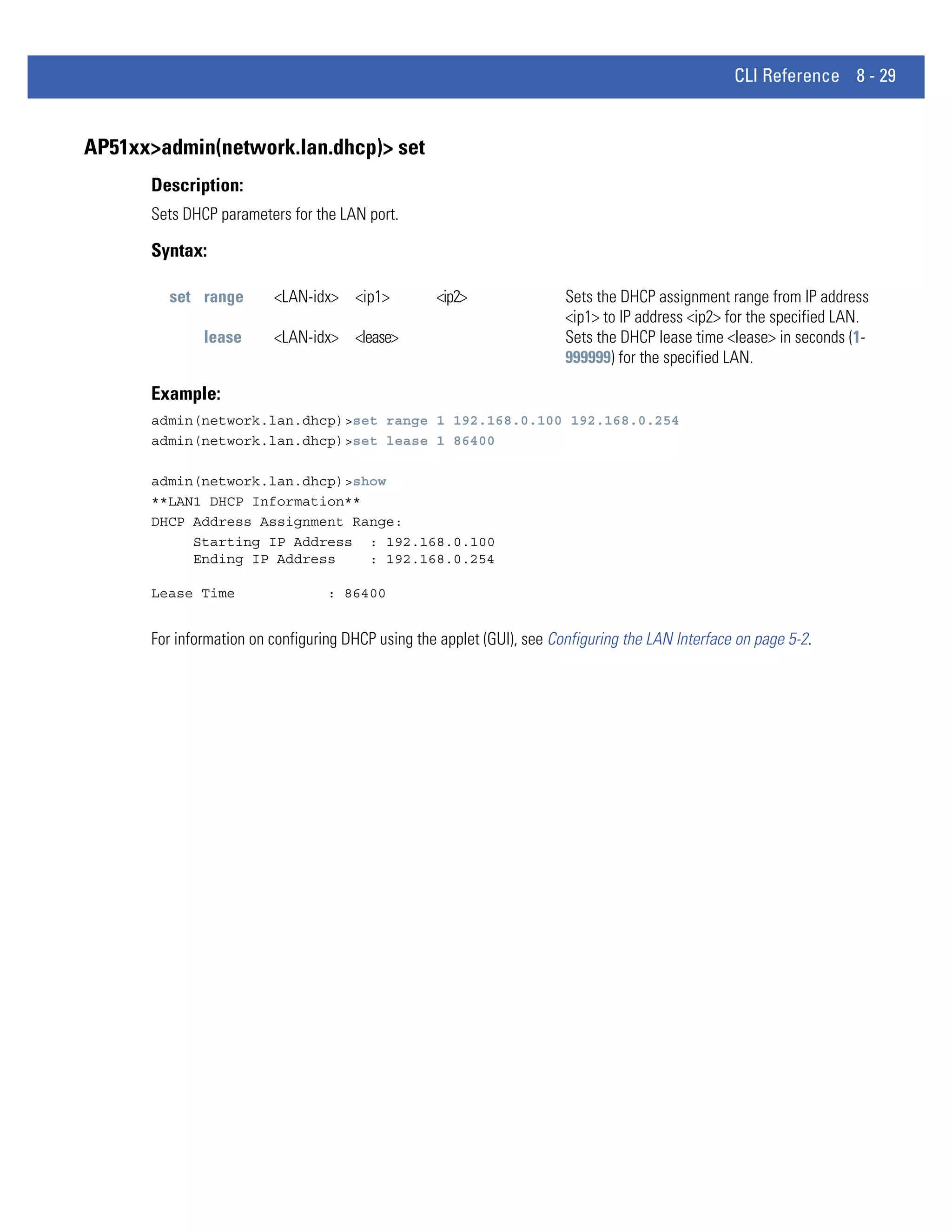 CLI Reference 8 - 29


AP51xx>admin(network.lan.dhcp)> set
      Description:
      Sets DHCP parameters for the LAN port.

      Syntax:

        set range        <LAN-idx> <ip1>           <ip2>                Sets the DHCP assignment range from IP address
                                                                        <ip1> to IP address <ip2> for the specified LAN.
              lease      <LAN-idx> <lease>                              Sets the DHCP lease time <lease> in seconds (1-
                                                                        999999) for the specified LAN.

      Example:
      admin(network.lan.dhcp)>set range 1 192.168.0.100 192.168.0.254
      admin(network.lan.dhcp)>set lease 1 86400

      admin(network.lan.dhcp)>show
      **LAN1 DHCP Information**
      DHCP Address Assignment Range:
           Starting IP Address : 192.168.0.100
           Ending IP Address    : 192.168.0.254

      Lease Time                  : 86400


      For information on configuring DHCP using the applet (GUI), see Configuring the LAN Interface on page 5-2.
 