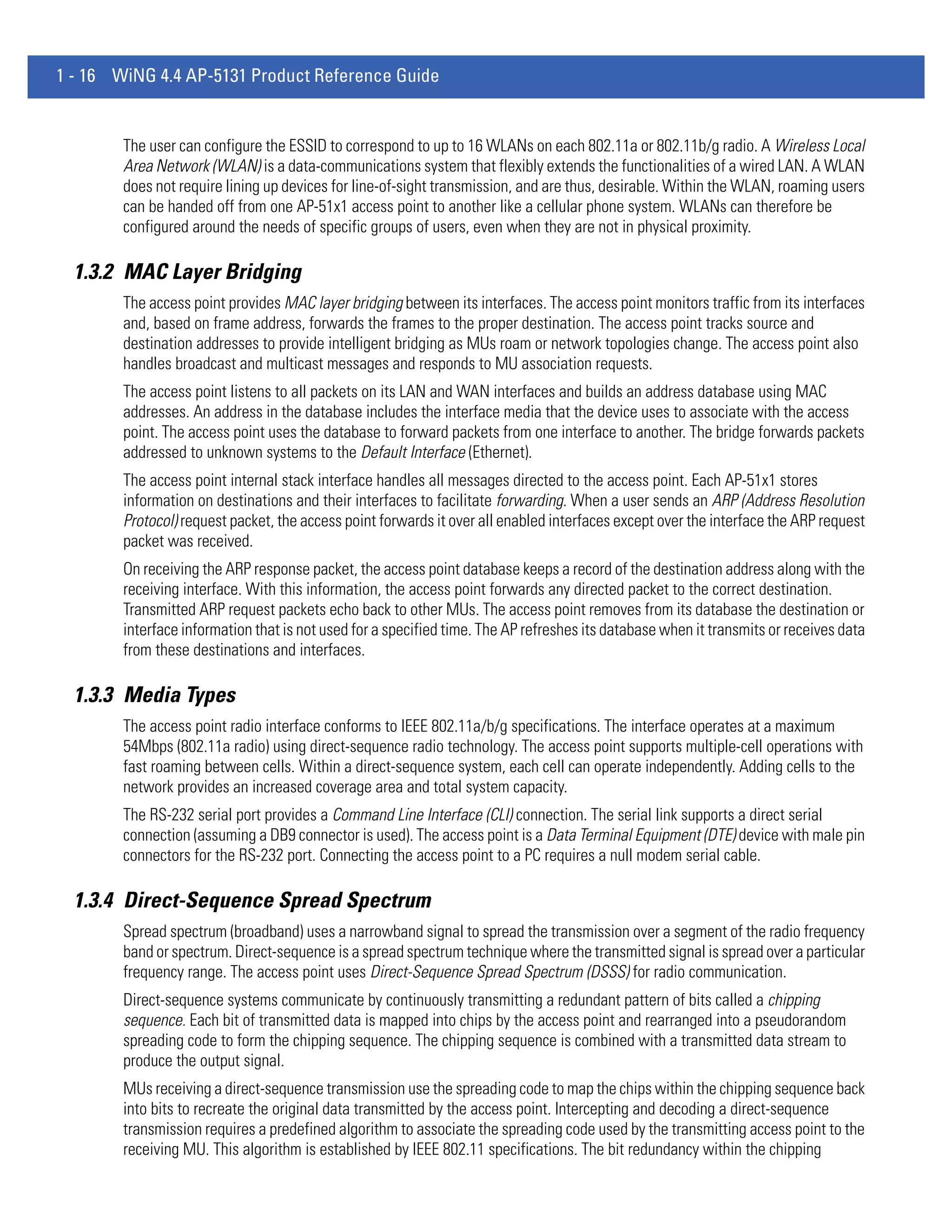 1 - 16 WiNG 4.4 AP-5131 Product Reference Guide


        The user can configure the ESSID to correspond to up to 16 WLANs on each 802.11a or 802.11b/g radio. A Wireless Local
        Area Network (WLAN) is a data-communications system that flexibly extends the functionalities of a wired LAN. A WLAN
        does not require lining up devices for line-of-sight transmission, and are thus, desirable. Within the WLAN, roaming users
        can be handed off from one AP-51x1 access point to another like a cellular phone system. WLANs can therefore be
        configured around the needs of specific groups of users, even when they are not in physical proximity.

  1.3.2 MAC Layer Bridging
        The access point provides MAC layer bridging between its interfaces. The access point monitors traffic from its interfaces
        and, based on frame address, forwards the frames to the proper destination. The access point tracks source and
        destination addresses to provide intelligent bridging as MUs roam or network topologies change. The access point also
        handles broadcast and multicast messages and responds to MU association requests.
        The access point listens to all packets on its LAN and WAN interfaces and builds an address database using MAC
        addresses. An address in the database includes the interface media that the device uses to associate with the access
        point. The access point uses the database to forward packets from one interface to another. The bridge forwards packets
        addressed to unknown systems to the Default Interface (Ethernet).
        The access point internal stack interface handles all messages directed to the access point. Each AP-51x1 stores
        information on destinations and their interfaces to facilitate forwarding. When a user sends an ARP (Address Resolution
        Protocol) request packet, the access point forwards it over all enabled interfaces except over the interface the ARP request
        packet was received.
        On receiving the ARP response packet, the access point database keeps a record of the destination address along with the
        receiving interface. With this information, the access point forwards any directed packet to the correct destination.
        Transmitted ARP request packets echo back to other MUs. The access point removes from its database the destination or
        interface information that is not used for a specified time. The AP refreshes its database when it transmits or receives data
        from these destinations and interfaces.

  1.3.3 Media Types
        The access point radio interface conforms to IEEE 802.11a/b/g specifications. The interface operates at a maximum
        54Mbps (802.11a radio) using direct-sequence radio technology. The access point supports multiple-cell operations with
        fast roaming between cells. Within a direct-sequence system, each cell can operate independently. Adding cells to the
        network provides an increased coverage area and total system capacity.
        The RS-232 serial port provides a Command Line Interface (CLI) connection. The serial link supports a direct serial
        connection (assuming a DB9 connector is used). The access point is a Data Terminal Equipment (DTE) device with male pin
        connectors for the RS-232 port. Connecting the access point to a PC requires a null modem serial cable.

  1.3.4 Direct-Sequence Spread Spectrum
        Spread spectrum (broadband) uses a narrowband signal to spread the transmission over a segment of the radio frequency
        band or spectrum. Direct-sequence is a spread spectrum technique where the transmitted signal is spread over a particular
        frequency range. The access point uses Direct-Sequence Spread Spectrum (DSSS) for radio communication.
        Direct-sequence systems communicate by continuously transmitting a redundant pattern of bits called a chipping
        sequence. Each bit of transmitted data is mapped into chips by the access point and rearranged into a pseudorandom
        spreading code to form the chipping sequence. The chipping sequence is combined with a transmitted data stream to
        produce the output signal.
        MUs receiving a direct-sequence transmission use the spreading code to map the chips within the chipping sequence back
        into bits to recreate the original data transmitted by the access point. Intercepting and decoding a direct-sequence
        transmission requires a predefined algorithm to associate the spreading code used by the transmitting access point to the
        receiving MU. This algorithm is established by IEEE 802.11 specifications. The bit redundancy within the chipping
 