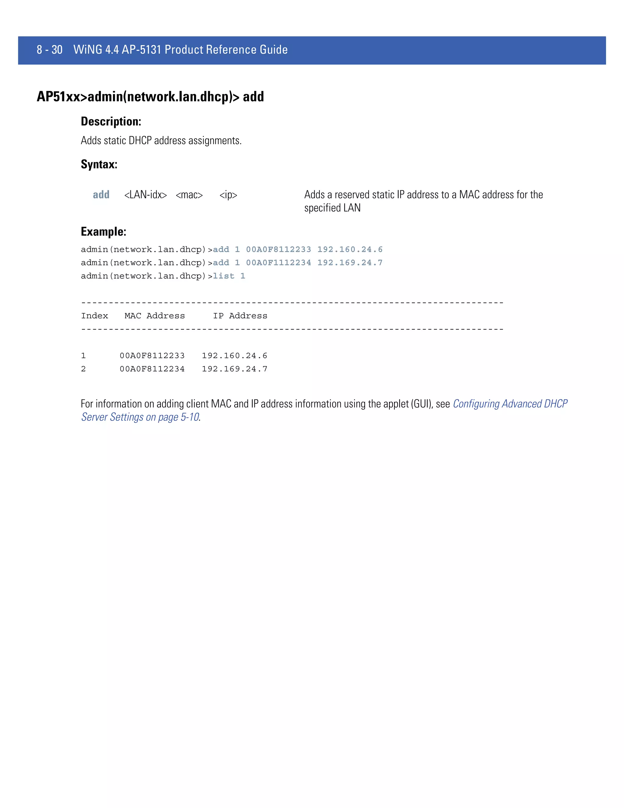 8 - 30 WiNG 4.4 AP-5131 Product Reference Guide


AP51xx>admin(network.lan.dhcp)> add
        Description:
        Adds static DHCP address assignments.

        Syntax:

            add   <LAN-idx> <mac>        <ip>                Adds a reserved static IP address to a MAC address for the
                                                             specified LAN

        Example:
        admin(network.lan.dhcp)>add 1 00A0F8112233 192.160.24.6
        admin(network.lan.dhcp)>add 1 00A0F1112234 192.169.24.7
        admin(network.lan.dhcp)>list 1

        -----------------------------------------------------------------------------
        Index   MAC Address     IP Address
        -----------------------------------------------------------------------------

        1         00A0F8112233       192.160.24.6
        2         00A0F8112234       192.169.24.7


        For information on adding client MAC and IP address information using the applet (GUI), see Configuring Advanced DHCP
        Server Settings on page 5-10.
 