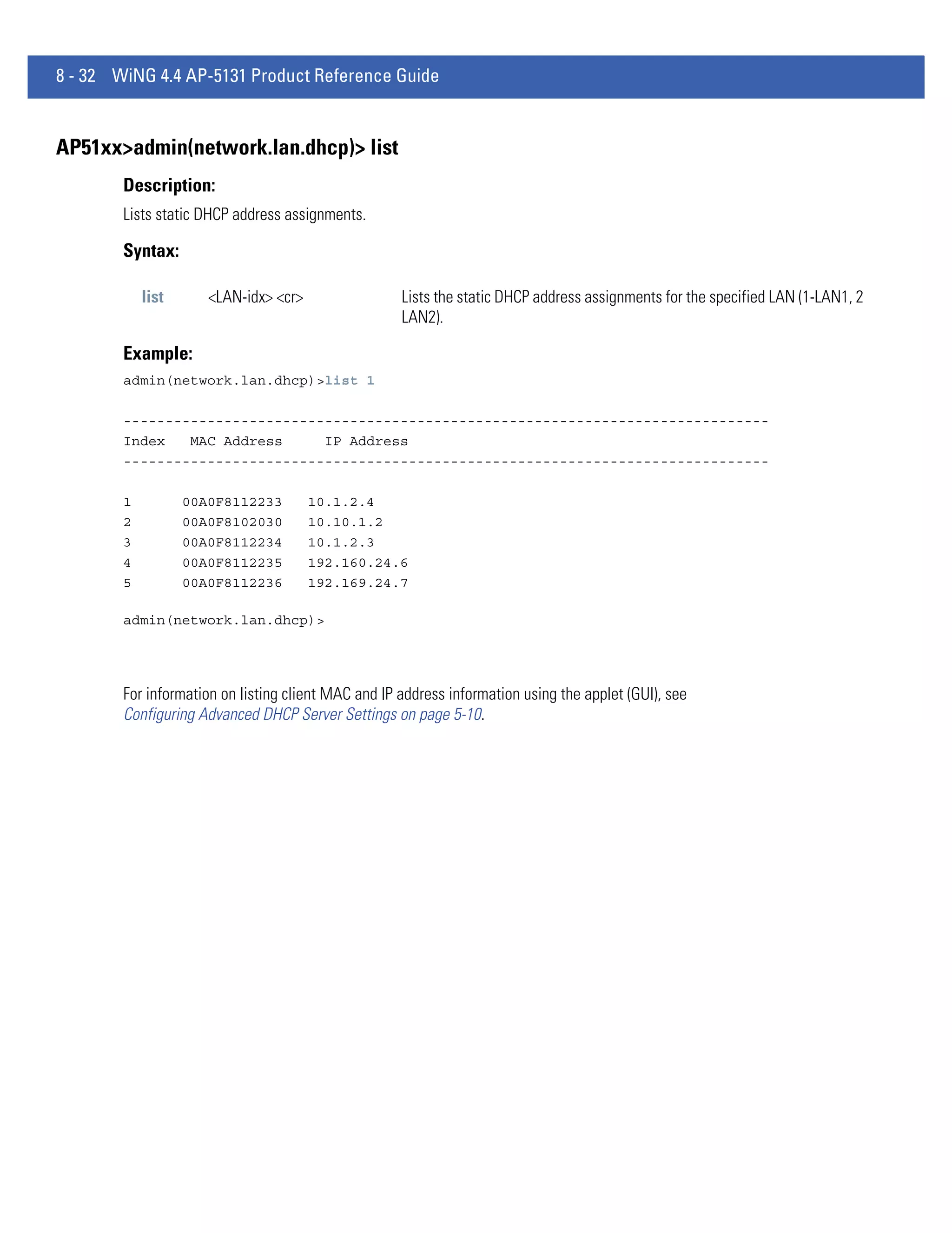 8 - 32 WiNG 4.4 AP-5131 Product Reference Guide


AP51xx>admin(network.lan.dhcp)> list
        Description:
        Lists static DHCP address assignments.

        Syntax:

            list      <LAN-idx> <cr>                 Lists the static DHCP address assignments for the specified LAN (1-LAN1, 2
                                                     LAN2).

        Example:
        admin(network.lan.dhcp)>list 1

        -----------------------------------------------------------------------------
        Index   MAC Address     IP Address
        -----------------------------------------------------------------------------

        1          00A0F8112233        10.1.2.4
        2          00A0F8102030        10.10.1.2
        3          00A0F8112234        10.1.2.3
        4          00A0F8112235        192.160.24.6
        5          00A0F8112236        192.169.24.7

        admin(network.lan.dhcp)>




        For information on listing client MAC and IP address information using the applet (GUI), see
        Configuring Advanced DHCP Server Settings on page 5-10.
 