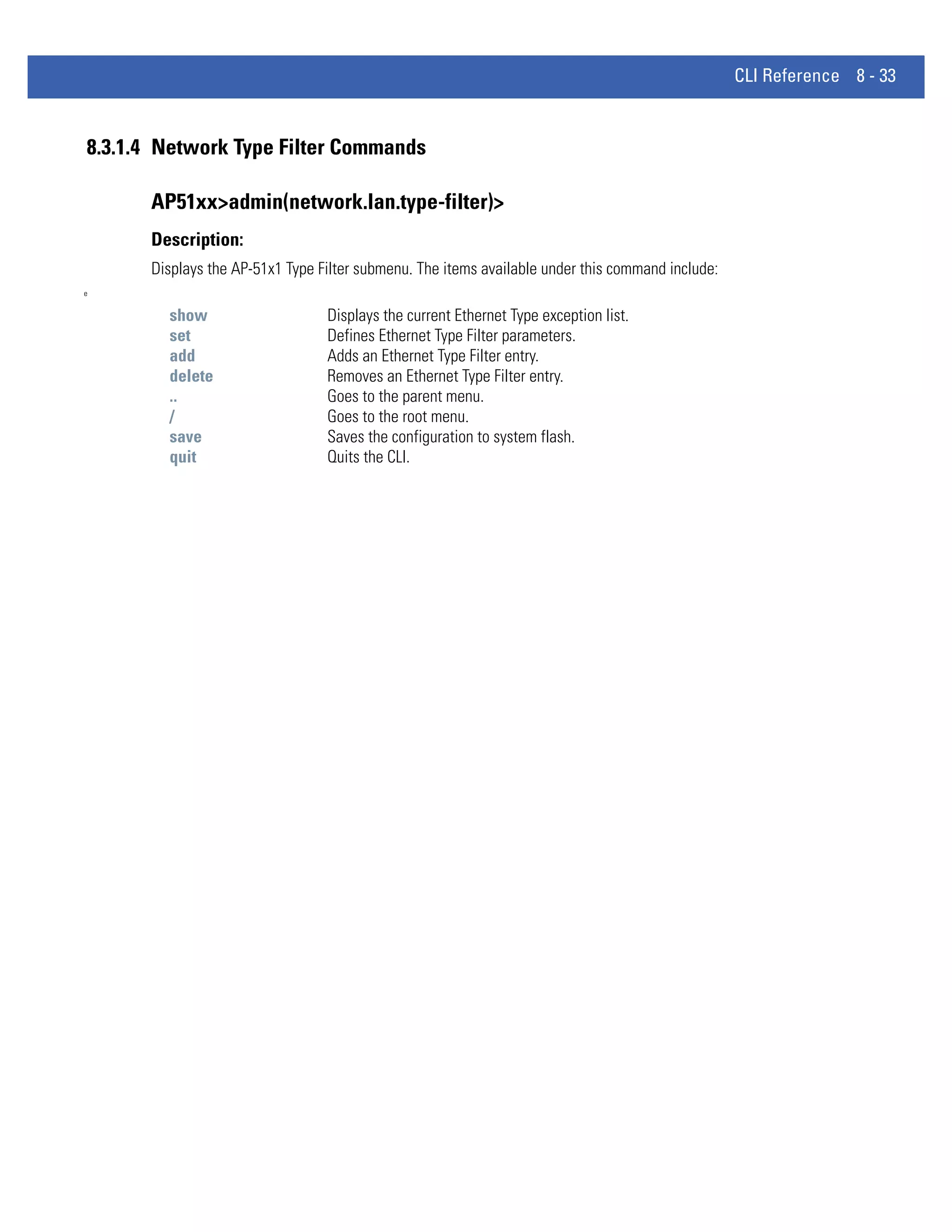 CLI Reference 8 - 33


8.3.1.4 Network Type Filter Commands

      AP51xx>admin(network.lan.type-filter)>
      Description:
      Displays the AP-51x1 Type Filter submenu. The items available under this command include:
e


        show                     Displays the current Ethernet Type exception list.
        set                      Defines Ethernet Type Filter parameters.
        add                      Adds an Ethernet Type Filter entry.
        delete                   Removes an Ethernet Type Filter entry.
        ..                       Goes to the parent menu.
        /                        Goes to the root menu.
        save                     Saves the configuration to system flash.
        quit                     Quits the CLI.
 