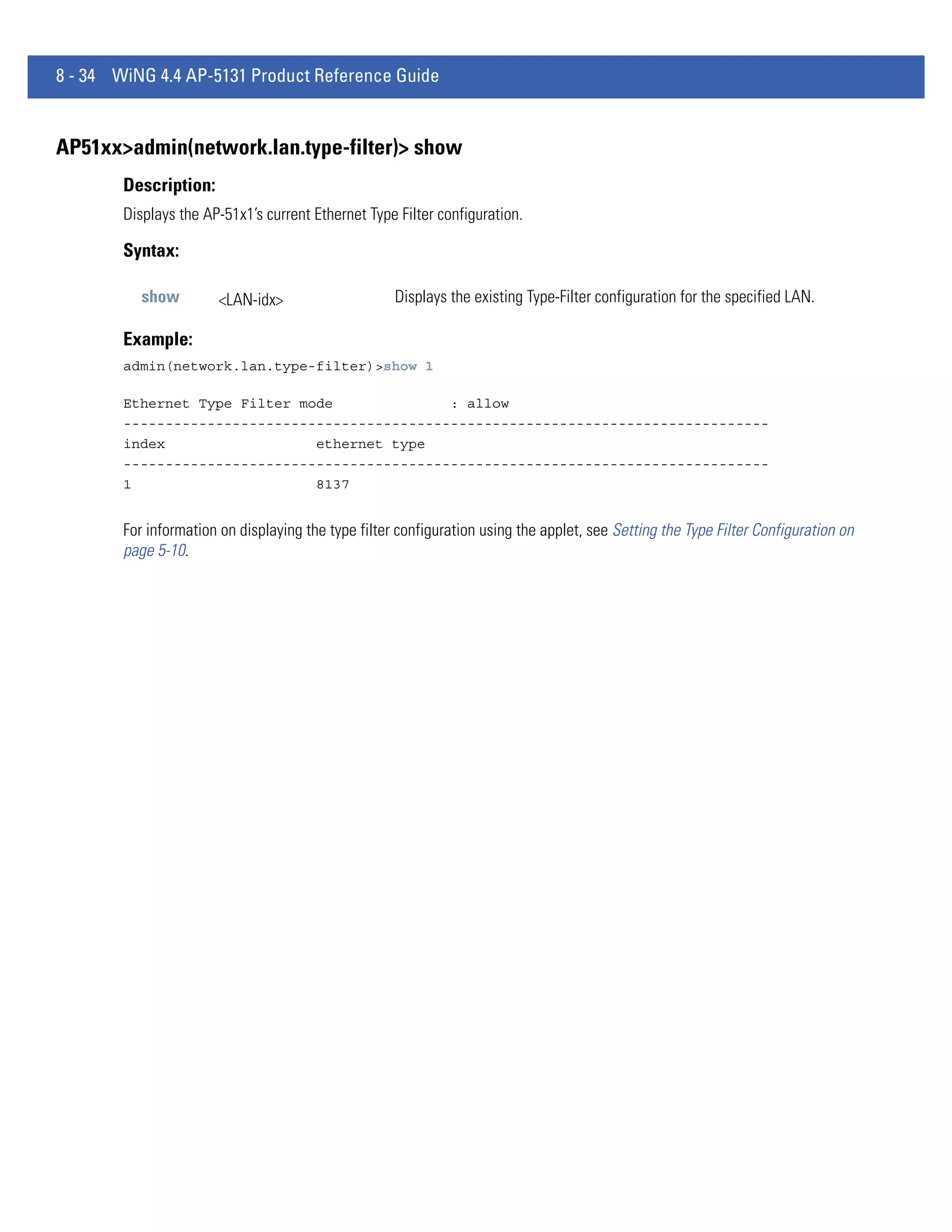 8 - 34 WiNG 4.4 AP-5131 Product Reference Guide


AP51xx>admin(network.lan.type-filter)> show
        Description:
        Displays the AP-51x1’s current Ethernet Type Filter configuration.

        Syntax:

           show        <LAN-idx>                     Displays the existing Type-Filter configuration for the specified LAN.

        Example:
        admin(network.lan.type-filter)>show 1

        Ethernet Type Filter mode              : allow
        -----------------------------------------------------------------------------
        index                  ethernet type
        -----------------------------------------------------------------------------
        1                      8137


        For information on displaying the type filter configuration using the applet, see Setting the Type Filter Configuration on
        page 5-10.
 
