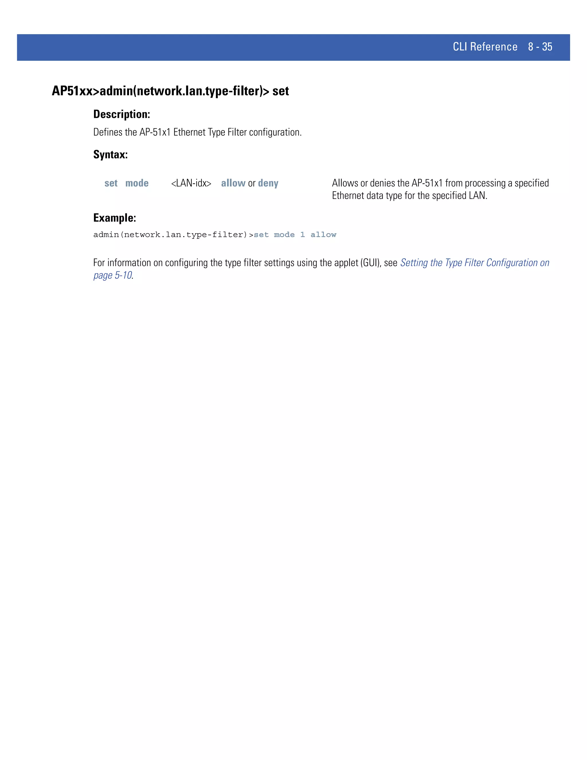 CLI Reference 8 - 35


AP51xx>admin(network.lan.type-filter)> set
       Description:
       Defines the AP-51x1 Ethernet Type Filter configuration.

       Syntax:

          set mode          <LAN-idx> allow or deny                    Allows or denies the AP-51x1 from processing a specified
                                                                       Ethernet data type for the specified LAN.

       Example:
       admin(network.lan.type-filter)>set mode 1 allow


       For information on configuring the type filter settings using the applet (GUI), see Setting the Type Filter Configuration on
       page 5-10.
 