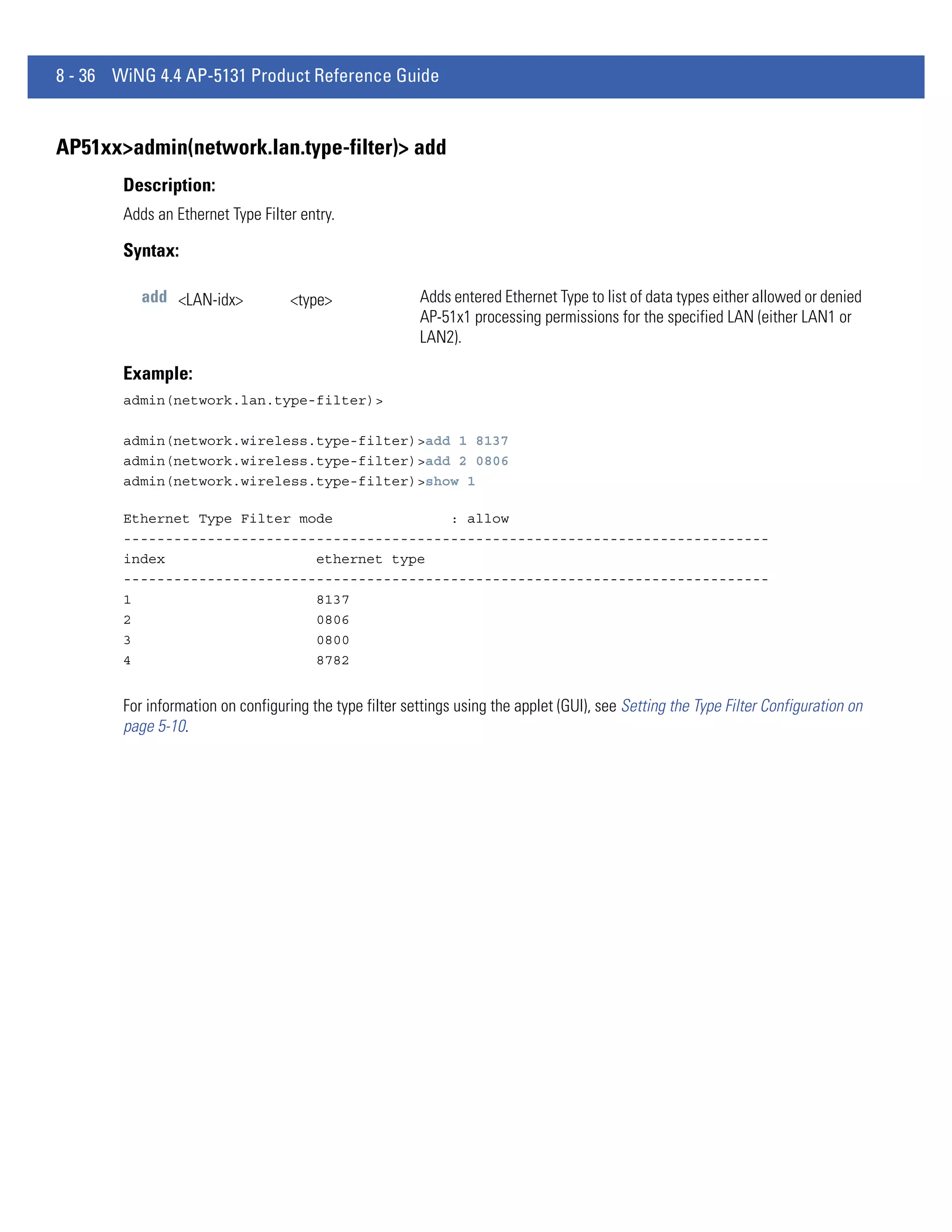 8 - 36 WiNG 4.4 AP-5131 Product Reference Guide


AP51xx>admin(network.lan.type-filter)> add
        Description:
        Adds an Ethernet Type Filter entry.

        Syntax:

           add <LAN-idx>            <type>               Adds entered Ethernet Type to list of data types either allowed or denied
                                                         AP-51x1 processing permissions for the specified LAN (either LAN1 or
                                                         LAN2).

        Example:
        admin(network.lan.type-filter)>

        admin(network.wireless.type-filter)>add 1 8137
        admin(network.wireless.type-filter)>add 2 0806
        admin(network.wireless.type-filter)>show 1

        Ethernet Type Filter mode              : allow
        -----------------------------------------------------------------------------
        index                  ethernet type
        -----------------------------------------------------------------------------
        1                      8137
        2                      0806
        3                      0800
        4                      8782


        For information on configuring the type filter settings using the applet (GUI), see Setting the Type Filter Configuration on
        page 5-10.
 