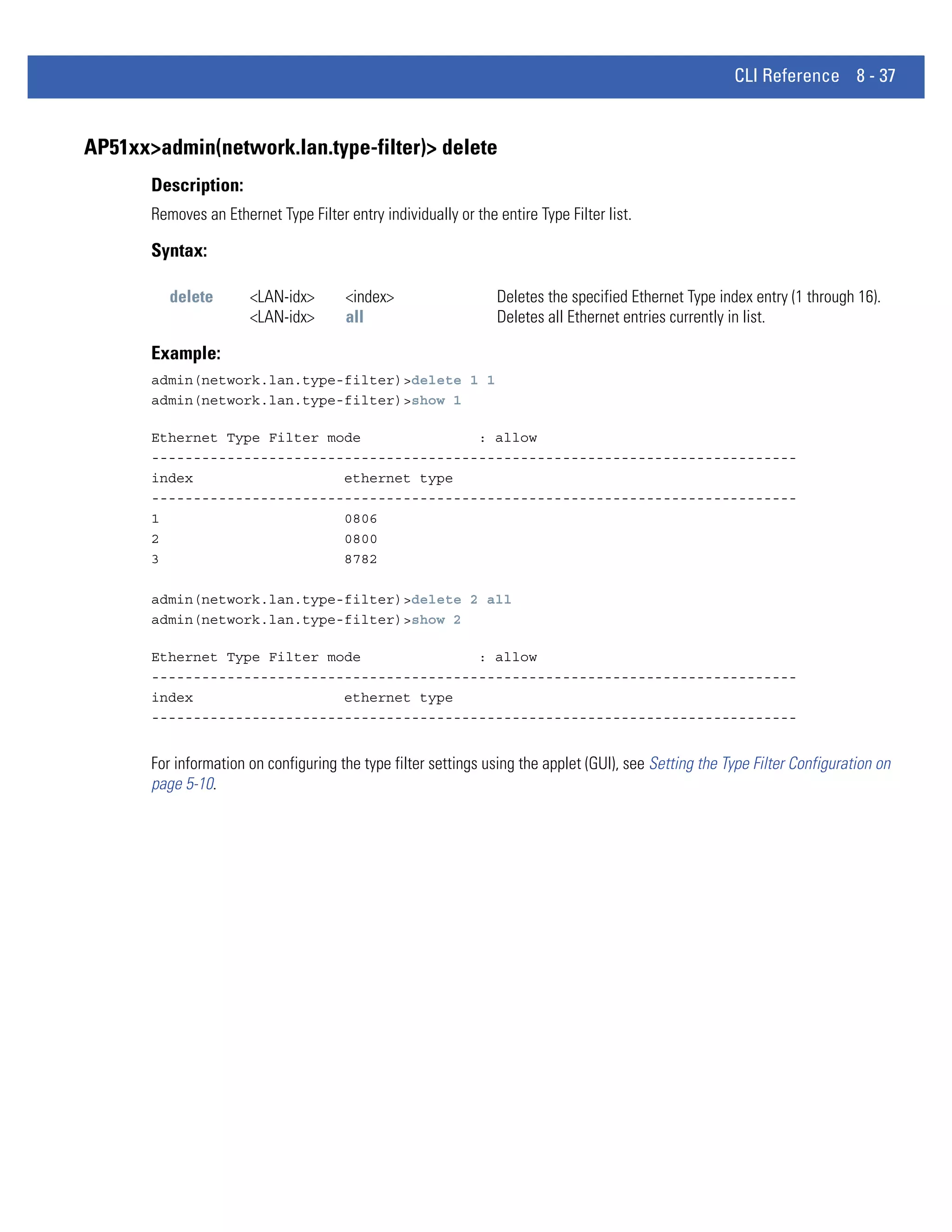 CLI Reference 8 - 37


AP51xx>admin(network.lan.type-filter)> delete
       Description:
       Removes an Ethernet Type Filter entry individually or the entire Type Filter list.

       Syntax:

          delete       <LAN-idx>        <index>                  Deletes the specified Ethernet Type index entry (1 through 16).
                       <LAN-idx>        all                      Deletes all Ethernet entries currently in list.

       Example:
       admin(network.lan.type-filter)>delete 1 1
       admin(network.lan.type-filter)>show 1

       Ethernet Type Filter mode              : allow
       -----------------------------------------------------------------------------
       index                  ethernet type
       -----------------------------------------------------------------------------
       1                      0806
       2                      0800
       3                      8782

       admin(network.lan.type-filter)>delete 2 all
       admin(network.lan.type-filter)>show 2

       Ethernet Type Filter mode              : allow
       -----------------------------------------------------------------------------
       index                  ethernet type
       -----------------------------------------------------------------------------


       For information on configuring the type filter settings using the applet (GUI), see Setting the Type Filter Configuration on
       page 5-10.
 