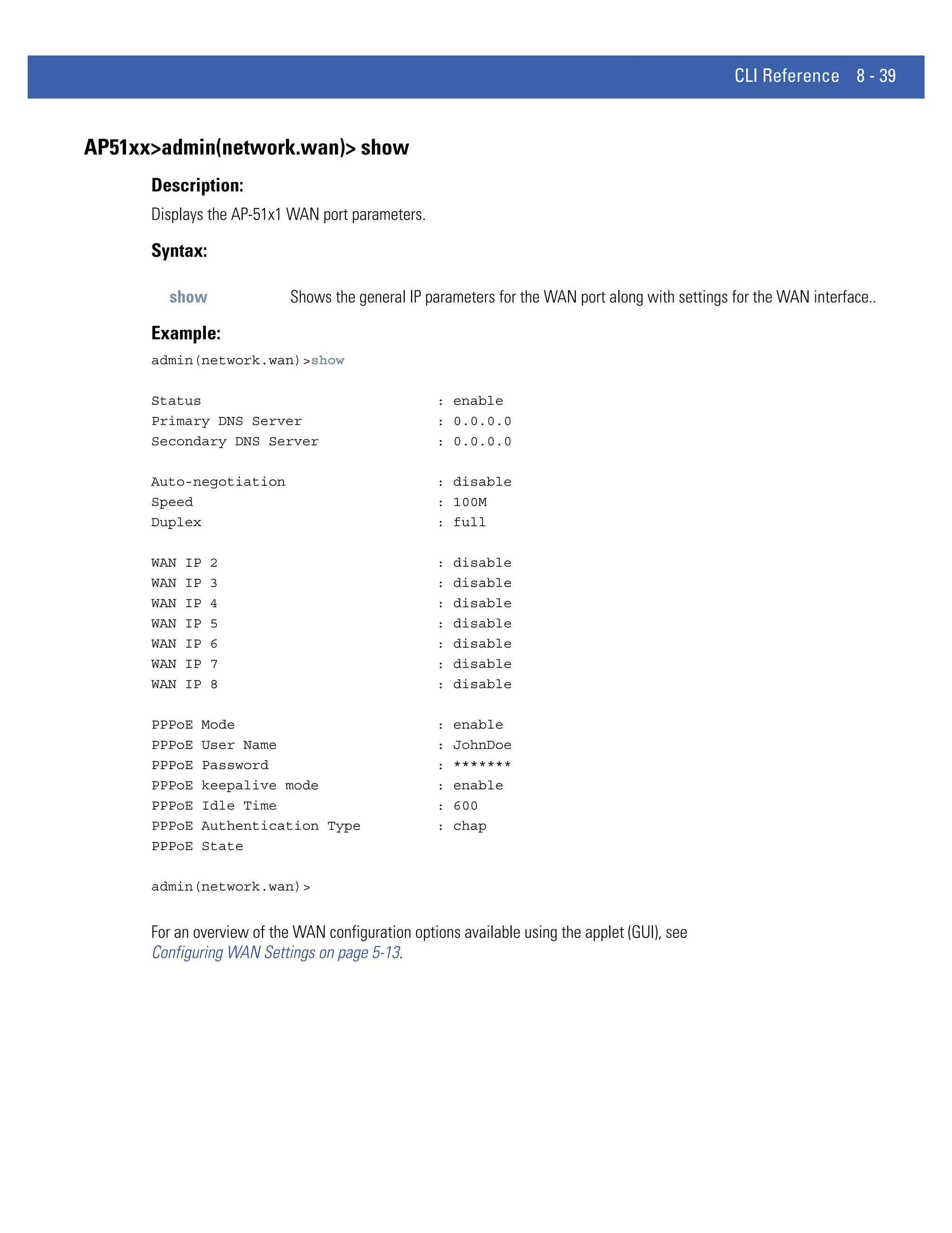CLI Reference 8 - 39


AP51xx>admin(network.wan)> show
      Description:
      Displays the AP-51x1 WAN port parameters.

      Syntax:

        show                Shows the general IP parameters for the WAN port along with settings for the WAN interface..

      Example:
      admin(network.wan)>show

      Status                                       : enable
      Primary DNS Server                           : 0.0.0.0
      Secondary DNS Server                         : 0.0.0.0

      Auto-negotiation                             : disable
      Speed                                        : 100M
      Duplex                                       : full

      WAN   IP   2                                 :   disable
      WAN   IP   3                                 :   disable
      WAN   IP   4                                 :   disable
      WAN   IP   5                                 :   disable
      WAN   IP   6                                 :   disable
      WAN   IP   7                                 :   disable
      WAN   IP   8                                 :   disable

      PPPoE   Mode                                 :   enable
      PPPoE   User Name                            :   JohnDoe
      PPPoE   Password                             :   *******
      PPPoE   keepalive mode                       :   enable
      PPPoE   Idle Time                            :   600
      PPPoE   Authentication Type                  :   chap
      PPPoE   State

      admin(network.wan)>


      For an overview of the WAN configuration options available using the applet (GUI), see
      Configuring WAN Settings on page 5-13.
 
