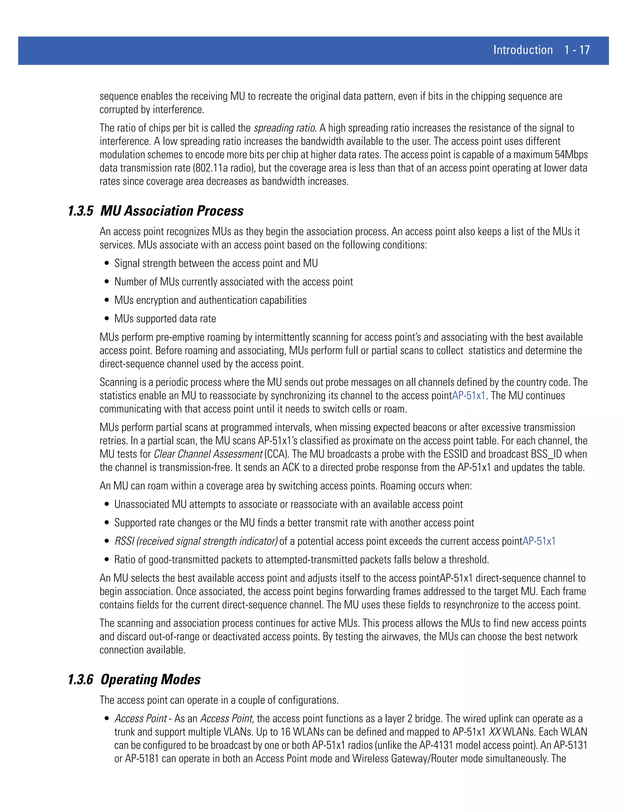 Introduction 1 - 17


     sequence enables the receiving MU to recreate the original data pattern, even if bits in the chipping sequence are
     corrupted by interference.
     The ratio of chips per bit is called the spreading ratio. A high spreading ratio increases the resistance of the signal to
     interference. A low spreading ratio increases the bandwidth available to the user. The access point uses different
     modulation schemes to encode more bits per chip at higher data rates. The access point is capable of a maximum 54Mbps
     data transmission rate (802.11a radio), but the coverage area is less than that of an access point operating at lower data
     rates since coverage area decreases as bandwidth increases.

1.3.5 MU Association Process
     An access point recognizes MUs as they begin the association process. An access point also keeps a list of the MUs it
     services. MUs associate with an access point based on the following conditions:
     • Signal strength between the access point and MU
     • Number of MUs currently associated with the access point
     • MUs encryption and authentication capabilities
     • MUs supported data rate
     MUs perform pre-emptive roaming by intermittently scanning for access point’s and associating with the best available
     access point. Before roaming and associating, MUs perform full or partial scans to collect statistics and determine the
     direct-sequence channel used by the access point.
     Scanning is a periodic process where the MU sends out probe messages on all channels defined by the country code. The
     statistics enable an MU to reassociate by synchronizing its channel to the access pointAP-51x1. The MU continues
     communicating with that access point until it needs to switch cells or roam.
     MUs perform partial scans at programmed intervals, when missing expected beacons or after excessive transmission
     retries. In a partial scan, the MU scans AP-51x1’s classified as proximate on the access point table. For each channel, the
     MU tests for Clear Channel Assessment (CCA). The MU broadcasts a probe with the ESSID and broadcast BSS_ID when
     the channel is transmission-free. It sends an ACK to a directed probe response from the AP-51x1 and updates the table.
     An MU can roam within a coverage area by switching access points. Roaming occurs when:
     • Unassociated MU attempts to associate or reassociate with an available access point
     • Supported rate changes or the MU finds a better transmit rate with another access point
     • RSSI (received signal strength indicator) of a potential access point exceeds the current access pointAP-51x1
     • Ratio of good-transmitted packets to attempted-transmitted packets falls below a threshold.
     An MU selects the best available access point and adjusts itself to the access pointAP-51x1 direct-sequence channel to
     begin association. Once associated, the access point begins forwarding frames addressed to the target MU. Each frame
     contains fields for the current direct-sequence channel. The MU uses these fields to resynchronize to the access point.
     The scanning and association process continues for active MUs. This process allows the MUs to find new access points
     and discard out-of-range or deactivated access points. By testing the airwaves, the MUs can choose the best network
     connection available.

1.3.6 Operating Modes
     The access point can operate in a couple of configurations.
     • Access Point - As an Access Point, the access point functions as a layer 2 bridge. The wired uplink can operate as a
       trunk and support multiple VLANs. Up to 16 WLANs can be defined and mapped to AP-51x1 XX WLANs. Each WLAN
       can be configured to be broadcast by one or both AP-51x1 radios (unlike the AP-4131 model access point). An AP-5131
       or AP-5181 can operate in both an Access Point mode and Wireless Gateway/Router mode simultaneously. The
 