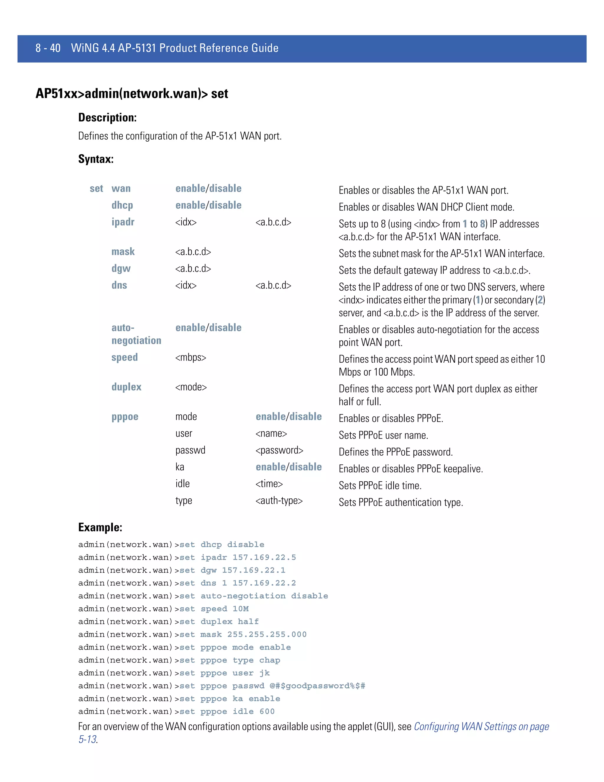 8 - 40 WiNG 4.4 AP-5131 Product Reference Guide


AP51xx>admin(network.wan)> set
        Description:
        Defines the configuration of the AP-51x1 WAN port.

        Syntax:

          set wan               enable/disable                           Enables or disables the AP-51x1 WAN port.
                dhcp            enable/disable                           Enables or disables WAN DHCP Client mode.
                ipadr           <idx>               <a.b.c.d>            Sets up to 8 (using <indx> from 1 to 8) IP addresses
                                                                         <a.b.c.d> for the AP-51x1 WAN interface.
                mask            <a.b.c.d>                                Sets the subnet mask for the AP-51x1 WAN interface.
                dgw             <a.b.c.d>                                Sets the default gateway IP address to <a.b.c.d>.
                dns             <idx>               <a.b.c.d>            Sets the IP address of one or two DNS servers, where
                                                                         <indx> indicates either the primary (1) or secondary (2)
                                                                         server, and <a.b.c.d> is the IP address of the server.
                auto-           enable/disable                           Enables or disables auto-negotiation for the access
                negotiation                                              point WAN port.
                speed           <mbps>                                   Defines the access point WAN port speed as either 10
                                                                         Mbps or 100 Mbps.
                duplex          <mode>                                   Defines the access port WAN port duplex as either
                                                                         half or full.
                pppoe           mode                enable/disable       Enables or disables PPPoE.
                                user                <name>               Sets PPPoE user name.
                                passwd              <password>           Defines the PPPoE password.
                                ka                  enable/disable       Enables or disables PPPoE keepalive.
                                idle                <time>               Sets PPPoE idle time.
                                type                <auth-type>          Sets PPPoE authentication type.

        Example:
        admin(network.wan)>set          dhcp disable
        admin(network.wan)>set          ipadr 157.169.22.5
        admin(network.wan)>set          dgw 157.169.22.1
        admin(network.wan)>set          dns 1 157.169.22.2
        admin(network.wan)>set          auto-negotiation disable
        admin(network.wan)>set          speed 10M
        admin(network.wan)>set          duplex half
        admin(network.wan)>set          mask 255.255.255.000
        admin(network.wan)>set          pppoe mode enable
        admin(network.wan)>set          pppoe type chap
        admin(network.wan)>set          pppoe user jk
        admin(network.wan)>set          pppoe passwd @#$goodpassword%$#
        admin(network.wan)>set          pppoe ka enable
        admin(network.wan)>set          pppoe idle 600
        For an overview of the WAN configuration options available using the applet (GUI), see Configuring WAN Settings on page
        5-13.
 