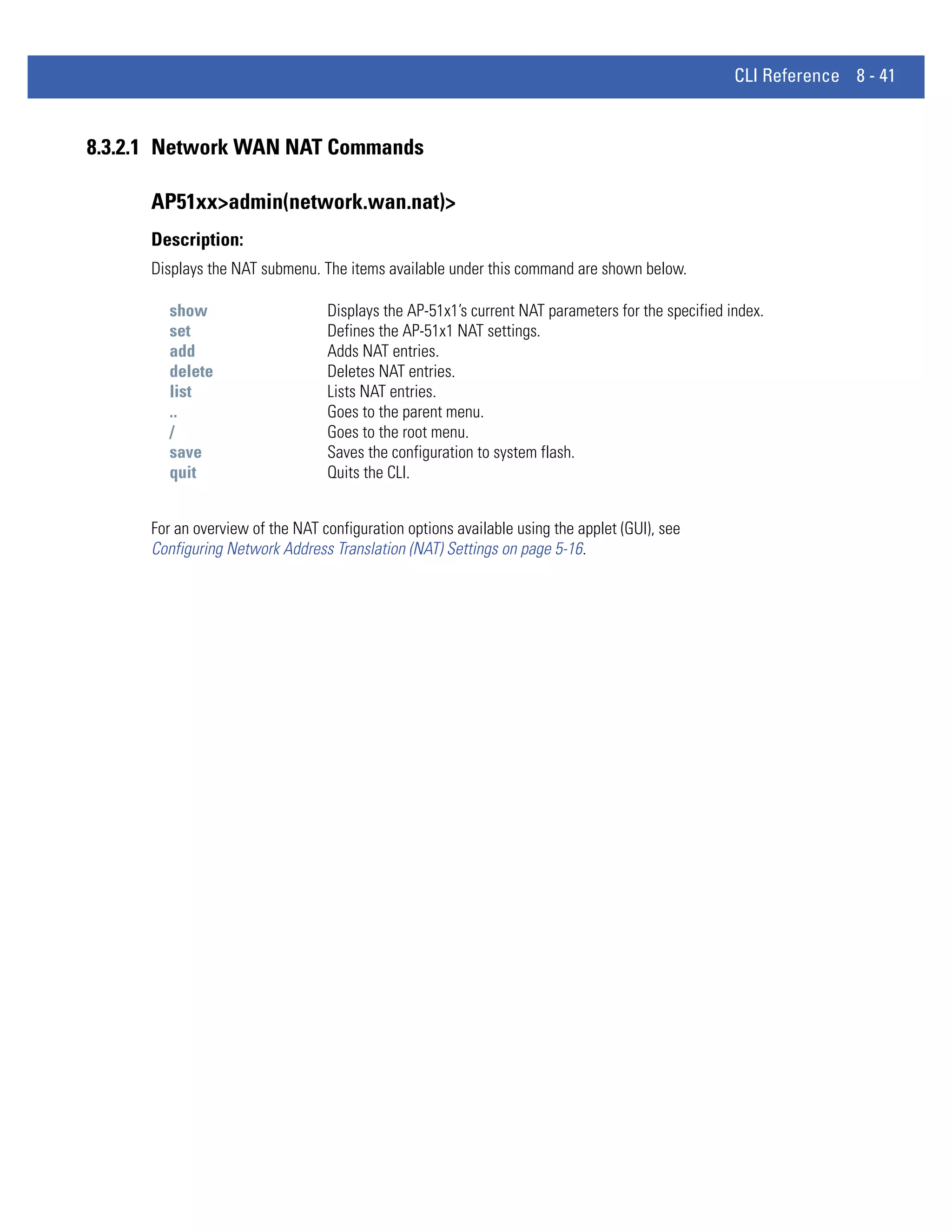 CLI Reference 8 - 41


8.3.2.1 Network WAN NAT Commands

      AP51xx>admin(network.wan.nat)>
      Description:
      Displays the NAT submenu. The items available under this command are shown below.

        show                      Displays the AP-51x1’s current NAT parameters for the specified index.
        set                       Defines the AP-51x1 NAT settings.
        add                       Adds NAT entries.
        delete                    Deletes NAT entries.
        list                      Lists NAT entries.
        ..                        Goes to the parent menu.
        /                         Goes to the root menu.
        save                      Saves the configuration to system flash.
        quit                      Quits the CLI.


      For an overview of the NAT configuration options available using the applet (GUI), see
      Configuring Network Address Translation (NAT) Settings on page 5-16.
 