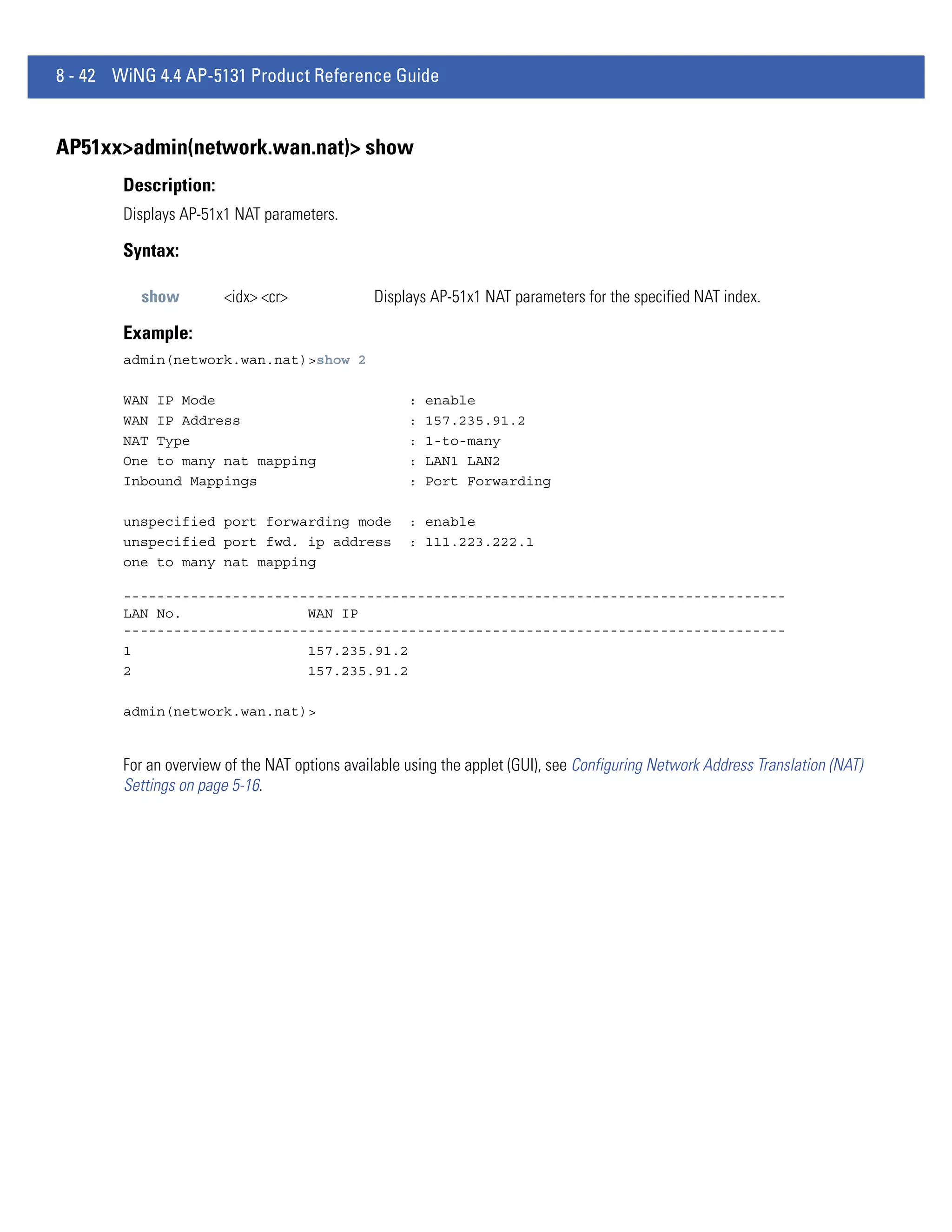 8 - 42 WiNG 4.4 AP-5131 Product Reference Guide


AP51xx>admin(network.wan.nat)> show
        Description:
        Displays AP-51x1 NAT parameters.

        Syntax:

          show          <idx> <cr>              Displays AP-51x1 NAT parameters for the specified NAT index.

        Example:
        admin(network.wan.nat)>show 2

        WAN IP Mode                                  :   enable
        WAN IP Address                               :   157.235.91.2
        NAT Type                                     :   1-to-many
        One to many nat mapping                      :   LAN1 LAN2
        Inbound Mappings                             :   Port Forwarding

        unspecified port forwarding mode             : enable
        unspecified port fwd. ip address             : 111.223.222.1
        one to many nat mapping

        -------------------------------------------------------------------------------
        LAN No.               WAN IP
        -------------------------------------------------------------------------------
        1                     157.235.91.2
        2                     157.235.91.2

        admin(network.wan.nat)>


        For an overview of the NAT options available using the applet (GUI), see Configuring Network Address Translation (NAT)
        Settings on page 5-16.
 