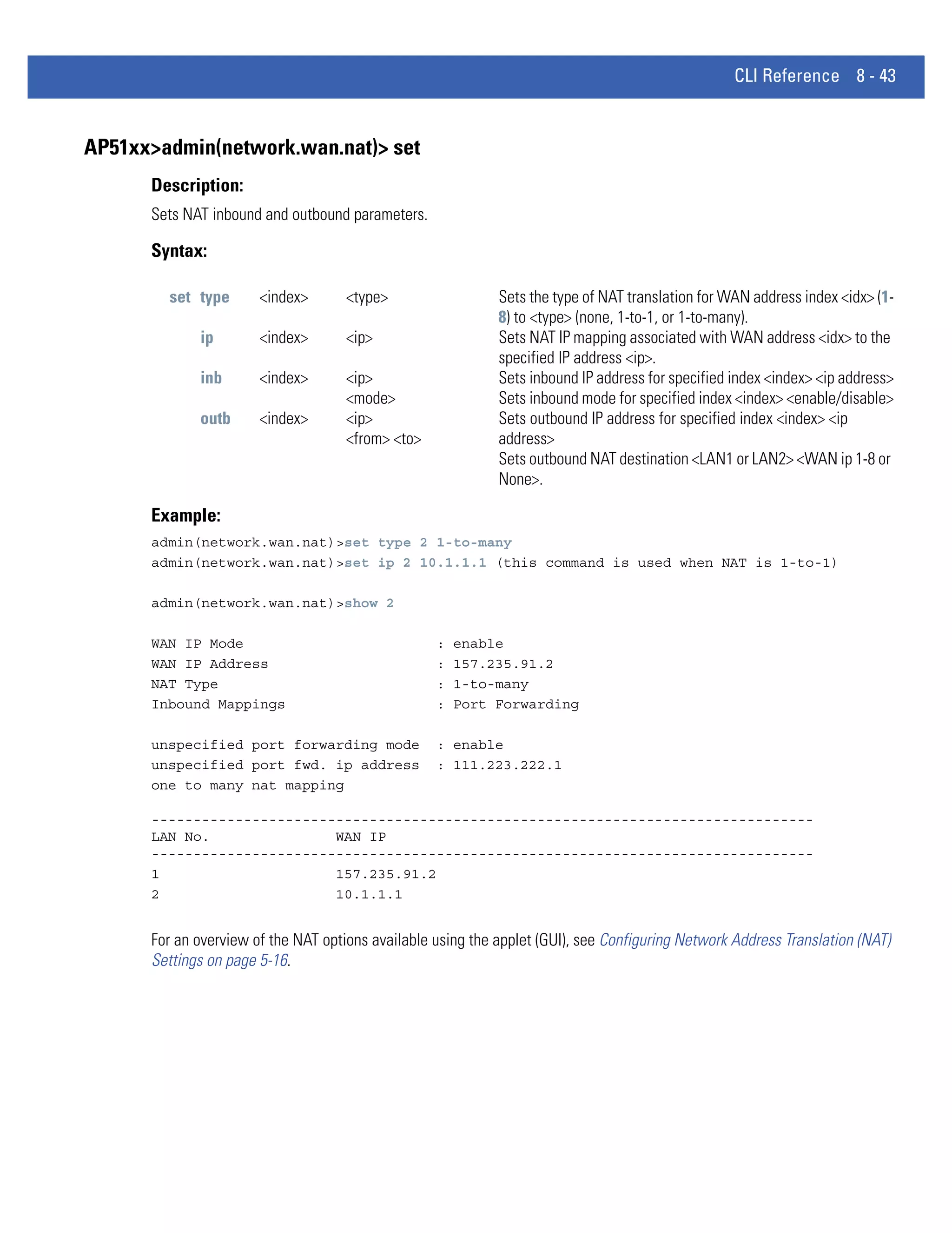 CLI Reference 8 - 43


AP51xx>admin(network.wan.nat)> set
      Description:
      Sets NAT inbound and outbound parameters.

      Syntax:

        set type       <index>       <type>                  Sets the type of NAT translation for WAN address index <idx> (1-
                                                             8) to <type> (none, 1-to-1, or 1-to-many).
             ip        <index>       <ip>                    Sets NAT IP mapping associated with WAN address <idx> to the
                                                             specified IP address <ip>.
             inb       <index>       <ip>                    Sets inbound IP address for specified index <index> <ip address>
                                     <mode>                  Sets inbound mode for specified index <index> <enable/disable>
             outb      <index>       <ip>                    Sets outbound IP address for specified index <index> <ip
                                     <from> <to>             address>
                                                             Sets outbound NAT destination <LAN1 or LAN2> <WAN ip 1-8 or
                                                             None>.

      Example:
      admin(network.wan.nat)>set type 2 1-to-many
      admin(network.wan.nat)>set ip 2 10.1.1.1 (this command is used when NAT is 1-to-1)

      admin(network.wan.nat)>show 2

      WAN IP Mode                                  :   enable
      WAN IP Address                               :   157.235.91.2
      NAT Type                                     :   1-to-many
      Inbound Mappings                             :   Port Forwarding

      unspecified port forwarding mode             : enable
      unspecified port fwd. ip address             : 111.223.222.1
      one to many nat mapping

      -------------------------------------------------------------------------------
      LAN No.               WAN IP
      -------------------------------------------------------------------------------
      1                     157.235.91.2
      2                     10.1.1.1


      For an overview of the NAT options available using the applet (GUI), see Configuring Network Address Translation (NAT)
      Settings on page 5-16.
 
