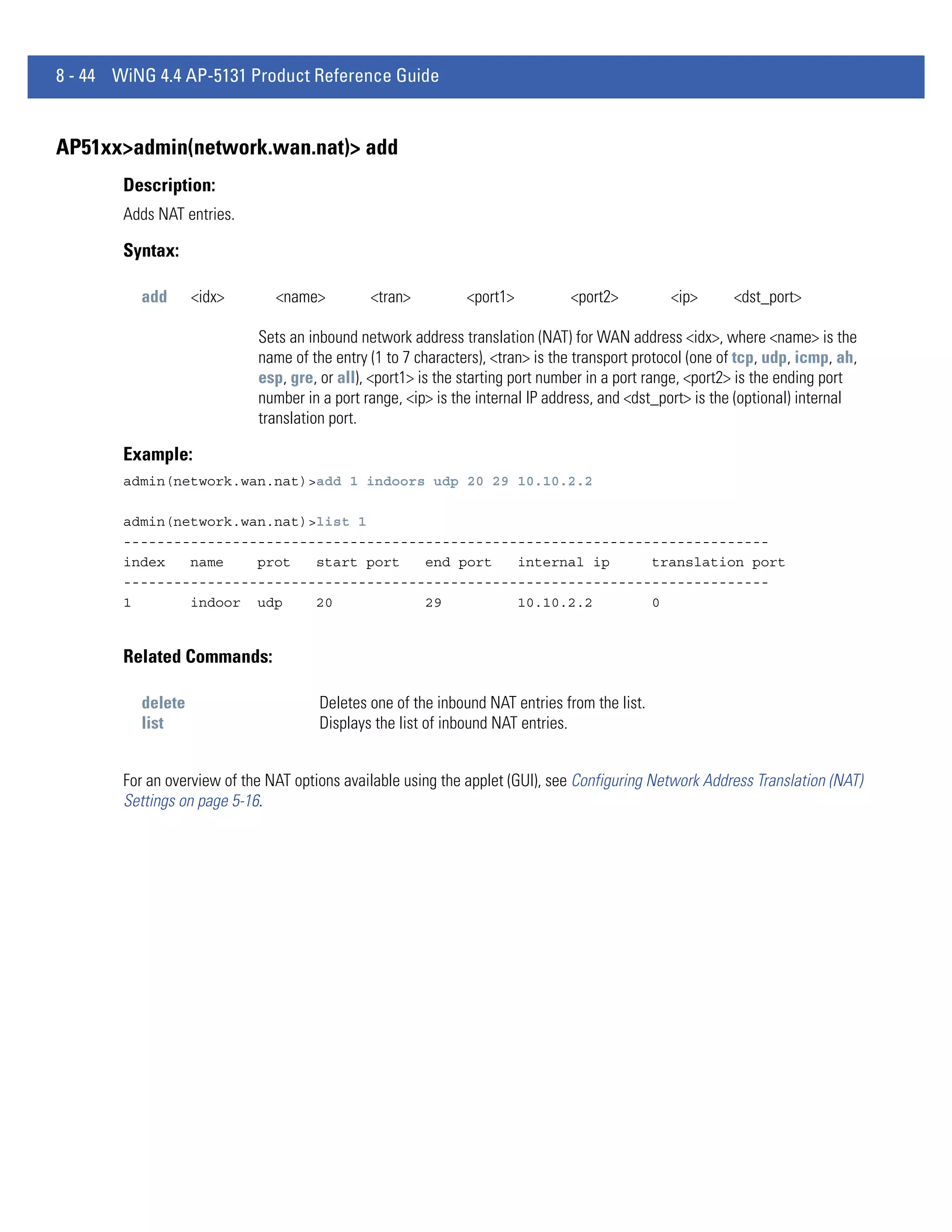 8 - 44 WiNG 4.4 AP-5131 Product Reference Guide


AP51xx>admin(network.wan.nat)> add
        Description:
        Adds NAT entries.

        Syntax:

          add      <idx>        <name>         <tran>          <port1>          <port2>          <ip>      <dst_port>

                             Sets an inbound network address translation (NAT) for WAN address <idx>, where <name> is the
                             name of the entry (1 to 7 characters), <tran> is the transport protocol (one of tcp, udp, icmp, ah,
                             esp, gre, or all), <port1> is the starting port number in a port range, <port2> is the ending port
                             number in a port range, <ip> is the internal IP address, and <dst_port> is the (optional) internal
                             translation port.

        Example:
        admin(network.wan.nat)>add 1 indoors udp 20 29 10.10.2.2

        admin(network.wan.nat)>list 1
        -----------------------------------------------------------------------------
        index   name    prot   start port   end port   internal ip     translation port
        -----------------------------------------------------------------------------
        1       indoor udp     20           29         10.10.2.2       0


        Related Commands:

          delete                       Deletes one of the inbound NAT entries from the list.
          list                         Displays the list of inbound NAT entries.


        For an overview of the NAT options available using the applet (GUI), see Configuring Network Address Translation (NAT)
        Settings on page 5-16.
 