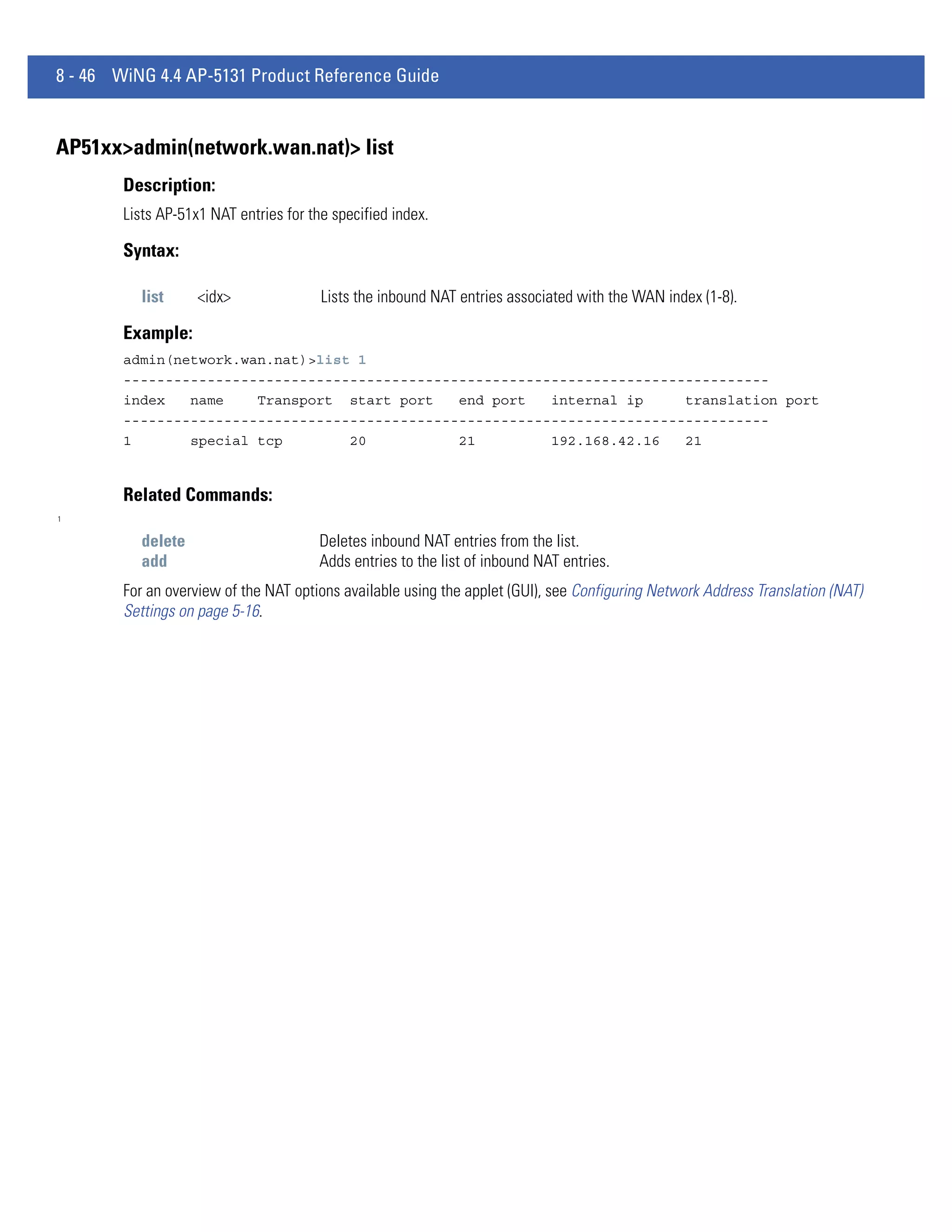 8 - 46 WiNG 4.4 AP-5131 Product Reference Guide


AP51xx>admin(network.wan.nat)> list
        Description:
        Lists AP-51x1 NAT entries for the specified index.

        Syntax:

           list     <idx>               Lists the inbound NAT entries associated with the WAN index (1-8).

        Example:
        admin(network.wan.nat)>list 1
        -----------------------------------------------------------------------------
        index   name    Transport start port    end port   internal ip     translation port
        -----------------------------------------------------------------------------
        1       special tcp        20           21         192.168.42.16   21


        Related Commands:
1


           delete                       Deletes inbound NAT entries from the list.
           add                          Adds entries to the list of inbound NAT entries.
        For an overview of the NAT options available using the applet (GUI), see Configuring Network Address Translation (NAT)
        Settings on page 5-16.
 