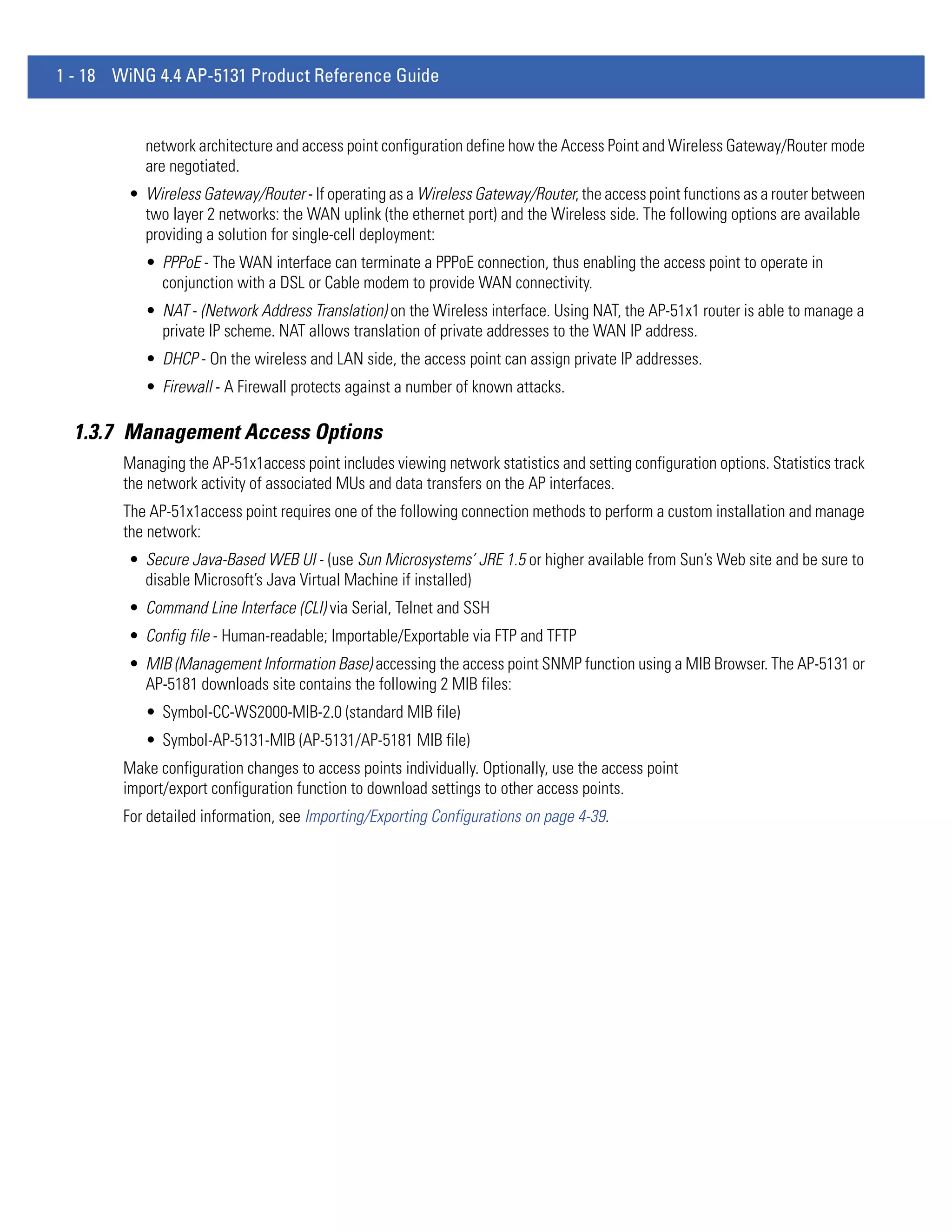 1 - 18 WiNG 4.4 AP-5131 Product Reference Guide


           network architecture and access point configuration define how the Access Point and Wireless Gateway/Router mode
           are negotiated.
        • Wireless Gateway/Router - If operating as a Wireless Gateway/Router, the access point functions as a router between
          two layer 2 networks: the WAN uplink (the ethernet port) and the Wireless side. The following options are available
          providing a solution for single-cell deployment:
           • PPPoE - The WAN interface can terminate a PPPoE connection, thus enabling the access point to operate in
             conjunction with a DSL or Cable modem to provide WAN connectivity.
           • NAT - (Network Address Translation) on the Wireless interface. Using NAT, the AP-51x1 router is able to manage a
             private IP scheme. NAT allows translation of private addresses to the WAN IP address.
           • DHCP - On the wireless and LAN side, the access point can assign private IP addresses.
           • Firewall - A Firewall protects against a number of known attacks.

  1.3.7 Management Access Options
        Managing the AP-51x1access point includes viewing network statistics and setting configuration options. Statistics track
        the network activity of associated MUs and data transfers on the AP interfaces.
        The AP-51x1access point requires one of the following connection methods to perform a custom installation and manage
        the network:
        • Secure Java-Based WEB UI - (use Sun Microsystems’ JRE 1.5 or higher available from Sun’s Web site and be sure to
          disable Microsoft’s Java Virtual Machine if installed)
        • Command Line Interface (CLI) via Serial, Telnet and SSH
        • Config file - Human-readable; Importable/Exportable via FTP and TFTP
        • MIB (Management Information Base) accessing the access point SNMP function using a MIB Browser. The AP-5131 or
          AP-5181 downloads site contains the following 2 MIB files:
           • Symbol-CC-WS2000-MIB-2.0 (standard MIB file)
           • Symbol-AP-5131-MIB (AP-5131/AP-5181 MIB file)
        Make configuration changes to access points individually. Optionally, use the access point
        import/export configuration function to download settings to other access points.
        For detailed information, see Importing/Exporting Configurations on page 4-39.
 