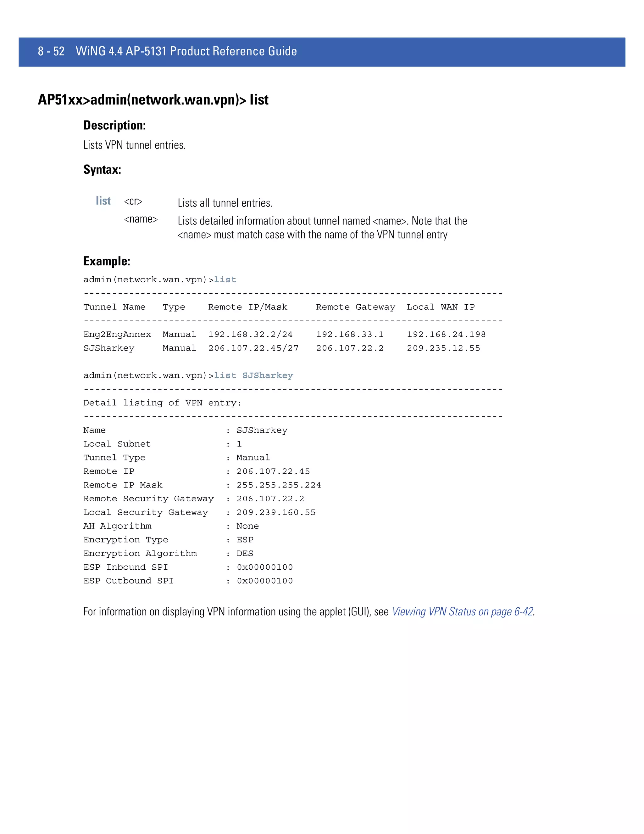 8 - 52 WiNG 4.4 AP-5131 Product Reference Guide


AP51xx>admin(network.wan.vpn)> list
        Description:
        Lists VPN tunnel entries.

        Syntax:

           list   <cr>         Lists all tunnel entries.
                  <name>       Lists detailed information about tunnel named <name>. Note that the
                               <name> must match case with the name of the VPN tunnel entry

        Example:
        admin(network.wan.vpn)>list
        --------------------------------------------------------------------------
        Tunnel Name   Type    Remote IP/Mask     Remote Gateway Local WAN IP
        --------------------------------------------------------------------------
        Eng2EngAnnex Manual 192.168.32.2/24      192.168.33.1    192.168.24.198
        SJSharkey     Manual 206.107.22.45/27    206.107.22.2    209.235.12.55

        admin(network.wan.vpn)>list SJSharkey
        --------------------------------------------------------------------------
        Detail listing of VPN entry:
        --------------------------------------------------------------------------
        Name                     : SJSharkey
        Local Subnet             : 1
        Tunnel Type              : Manual
        Remote IP                : 206.107.22.45
        Remote IP Mask           : 255.255.255.224
        Remote Security Gateway : 206.107.22.2
        Local Security Gateway   : 209.239.160.55
        AH Algorithm             : None
        Encryption Type          : ESP
        Encryption Algorithm     : DES
        ESP Inbound SPI          : 0x00000100
        ESP Outbound SPI         : 0x00000100


        For information on displaying VPN information using the applet (GUI), see Viewing VPN Status on page 6-42.
 
