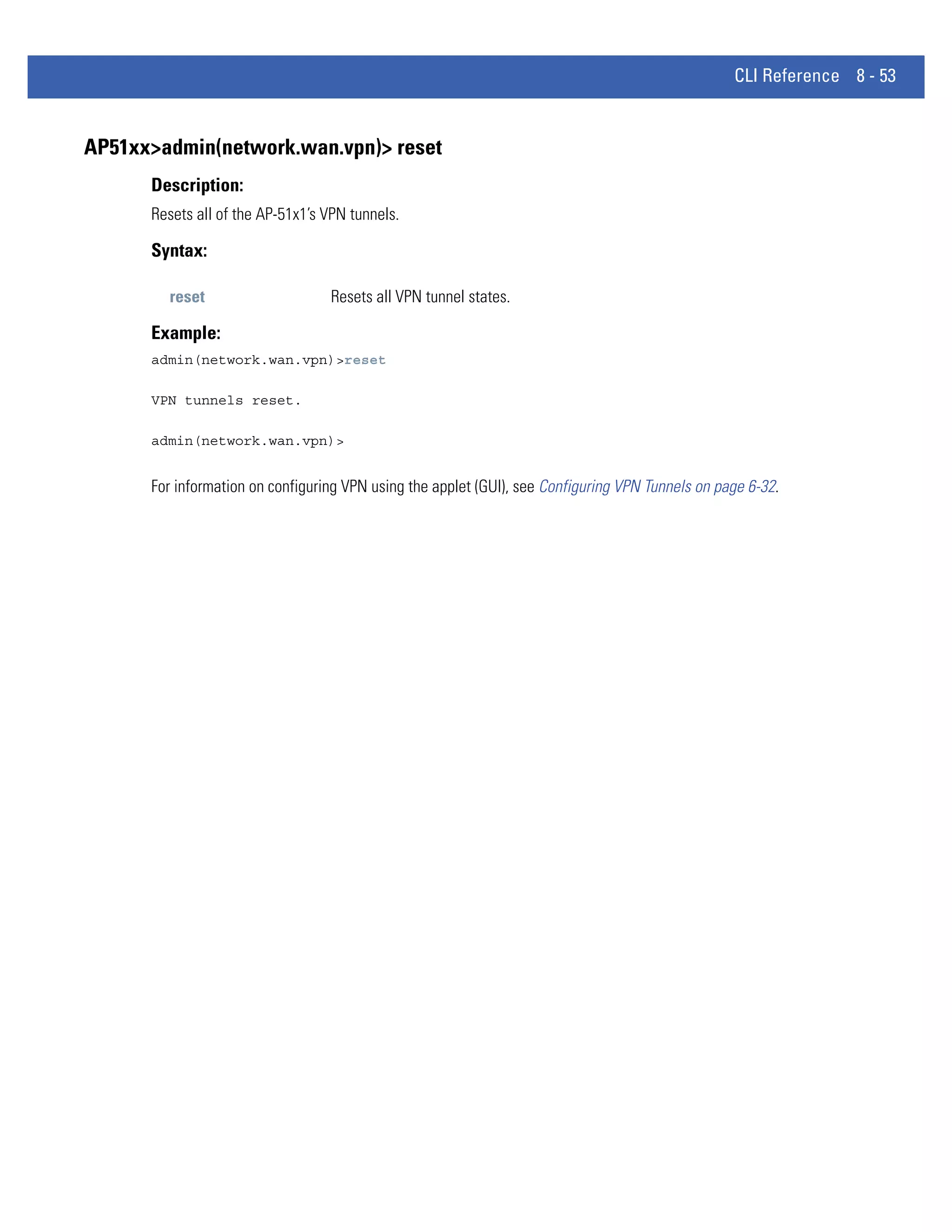 CLI Reference 8 - 53


AP51xx>admin(network.wan.vpn)> reset
      Description:
      Resets all of the AP-51x1’s VPN tunnels.

      Syntax:

        reset                     Resets all VPN tunnel states.

      Example:
      admin(network.wan.vpn)>reset

      VPN tunnels reset.

      admin(network.wan.vpn)>


      For information on configuring VPN using the applet (GUI), see Configuring VPN Tunnels on page 6-32.
 