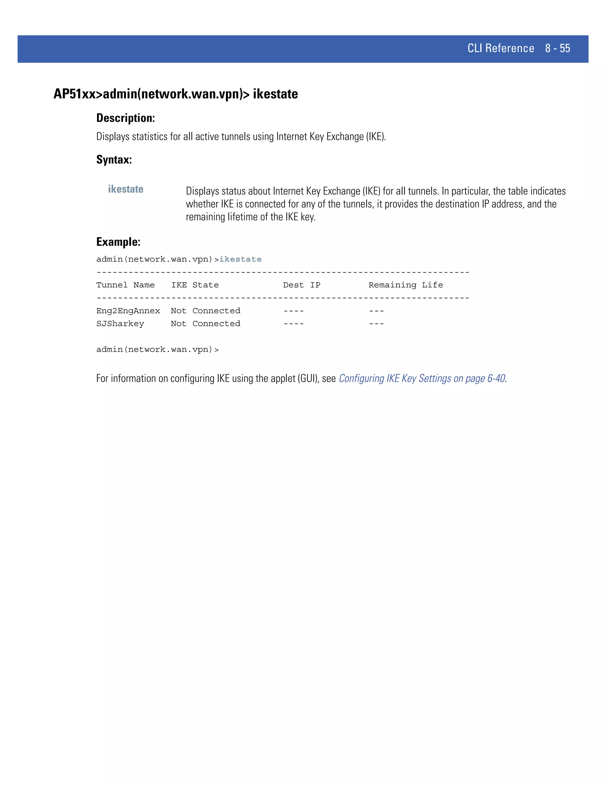 CLI Reference 8 - 55


AP51xx>admin(network.wan.vpn)> ikestate
      Description:
      Displays statistics for all active tunnels using Internet Key Exchange (IKE).

      Syntax:

         ikestate            Displays status about Internet Key Exchange (IKE) for all tunnels. In particular, the table indicates
                             whether IKE is connected for any of the tunnels, it provides the destination IP address, and the
                             remaining lifetime of the IKE key.

      Example:
      admin(network.wan.vpn)>ikestate
      ----------------------------------------------------------------------
      Tunnel Name   IKE State            Dest IP         Remaining Life
      ----------------------------------------------------------------------
      Eng2EngAnnex Not Connected         ----            ---
      SJSharkey     Not Connected        ----            ---

      admin(network.wan.vpn)>


      For information on configuring IKE using the applet (GUI), see Configuring IKE Key Settings on page 6-40.
 