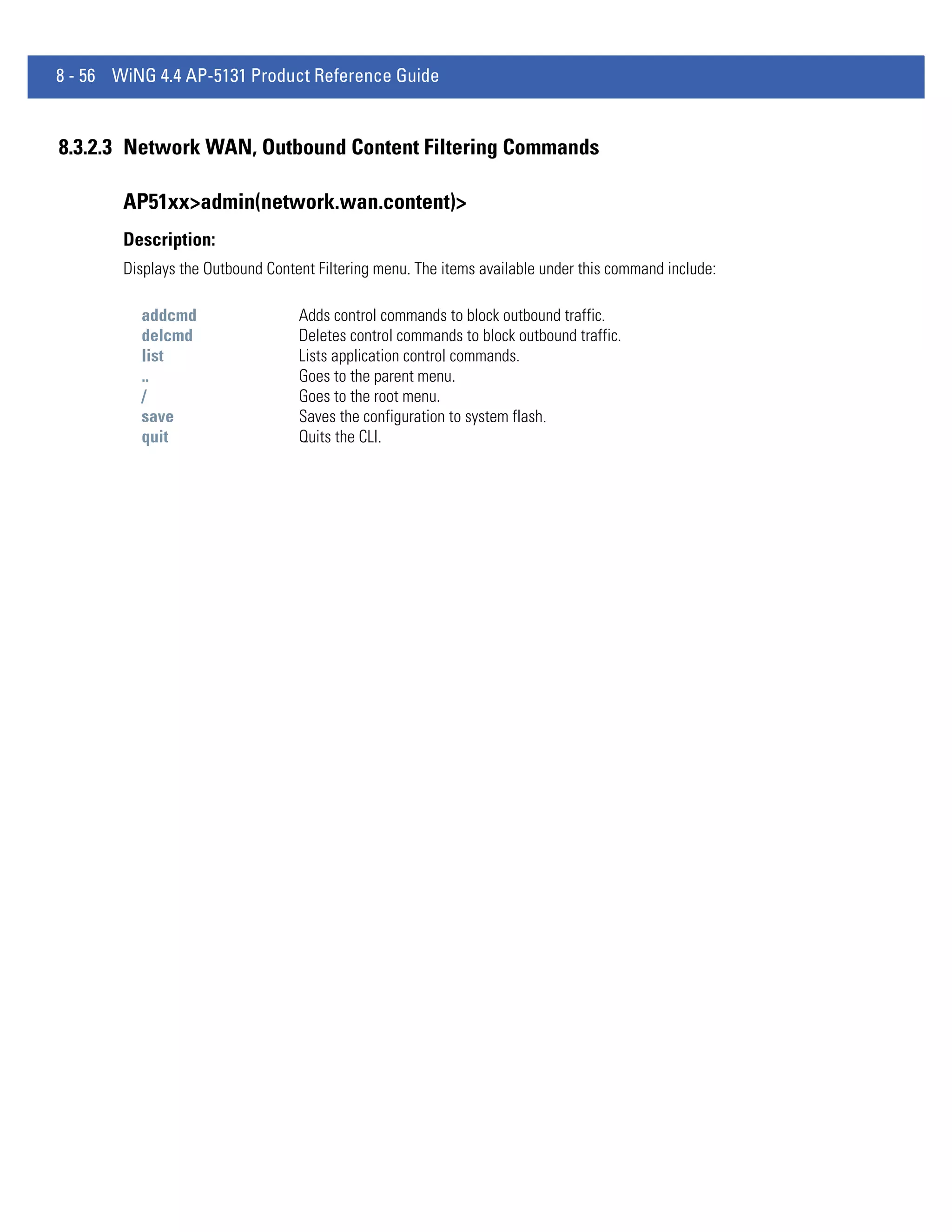 8 - 56 WiNG 4.4 AP-5131 Product Reference Guide


8.3.2.3 Network WAN, Outbound Content Filtering Commands

        AP51xx>admin(network.wan.content)>
        Description:
        Displays the Outbound Content Filtering menu. The items available under this command include:

          addcmd                   Adds control commands to block outbound traffic.
          delcmd                   Deletes control commands to block outbound traffic.
          list                     Lists application control commands.
          ..                       Goes to the parent menu.
          /                        Goes to the root menu.
          save                     Saves the configuration to system flash.
          quit                     Quits the CLI.
 