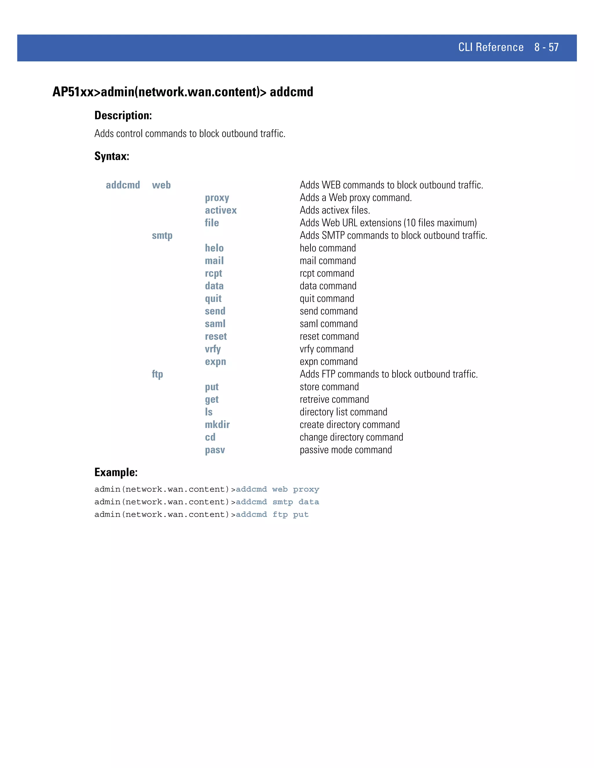 CLI Reference 8 - 57


AP51xx>admin(network.wan.content)> addcmd
      Description:
      Adds control commands to block outbound traffic.

      Syntax:

        addcmd       web                                 Adds WEB commands to block outbound traffic.
                                 proxy                   Adds a Web proxy command.
                                 activex                 Adds activex files.
                                 file                    Adds Web URL extensions (10 files maximum)
                     smtp                                Adds SMTP commands to block outbound traffic.
                                 helo                    helo command
                                 mail                    mail command
                                 rcpt                    rcpt command
                                 data                    data command
                                 quit                    quit command
                                 send                    send command
                                 saml                    saml command
                                 reset                   reset command
                                 vrfy                    vrfy command
                                 expn                    expn command
                     ftp                                 Adds FTP commands to block outbound traffic.
                                 put                     store command
                                 get                     retreive command
                                 ls                      directory list command
                                 mkdir                   create directory command
                                 cd                      change directory command
                                 pasv                    passive mode command

      Example:
      admin(network.wan.content)>addcmd web proxy
      admin(network.wan.content)>addcmd smtp data
      admin(network.wan.content)>addcmd ftp put
 
