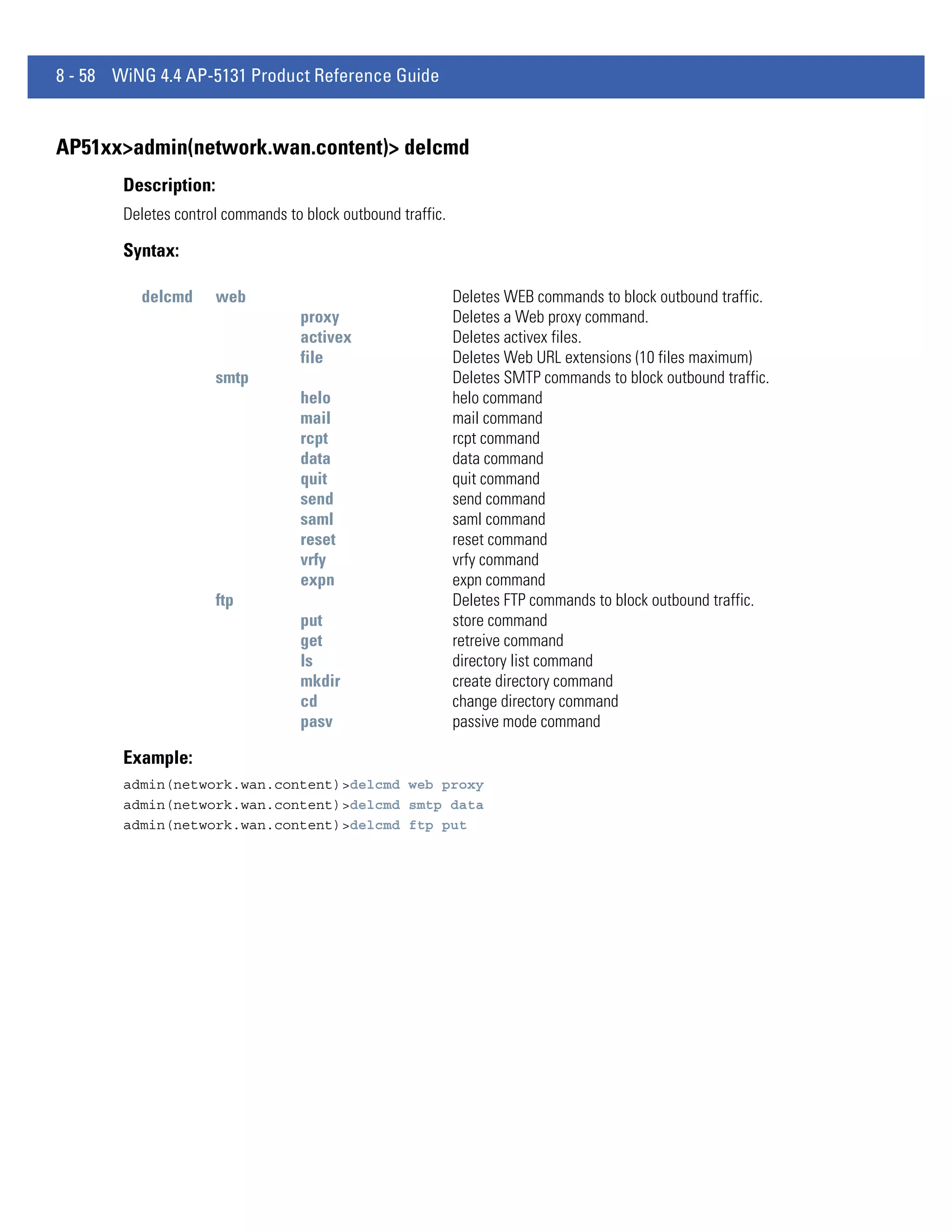 8 - 58 WiNG 4.4 AP-5131 Product Reference Guide


AP51xx>admin(network.wan.content)> delcmd
        Description:
        Deletes control commands to block outbound traffic.

        Syntax:

          delcmd       web                                    Deletes WEB commands to block outbound traffic.
                                    proxy                     Deletes a Web proxy command.
                                    activex                   Deletes activex files.
                                    file                      Deletes Web URL extensions (10 files maximum)
                       smtp                                   Deletes SMTP commands to block outbound traffic.
                                    helo                      helo command
                                    mail                      mail command
                                    rcpt                      rcpt command
                                    data                      data command
                                    quit                      quit command
                                    send                      send command
                                    saml                      saml command
                                    reset                     reset command
                                    vrfy                      vrfy command
                                    expn                      expn command
                       ftp                                    Deletes FTP commands to block outbound traffic.
                                    put                       store command
                                    get                       retreive command
                                    ls                        directory list command
                                    mkdir                     create directory command
                                    cd                        change directory command
                                    pasv                      passive mode command

        Example:
        admin(network.wan.content)>delcmd web proxy
        admin(network.wan.content)>delcmd smtp data
        admin(network.wan.content)>delcmd ftp put
 
