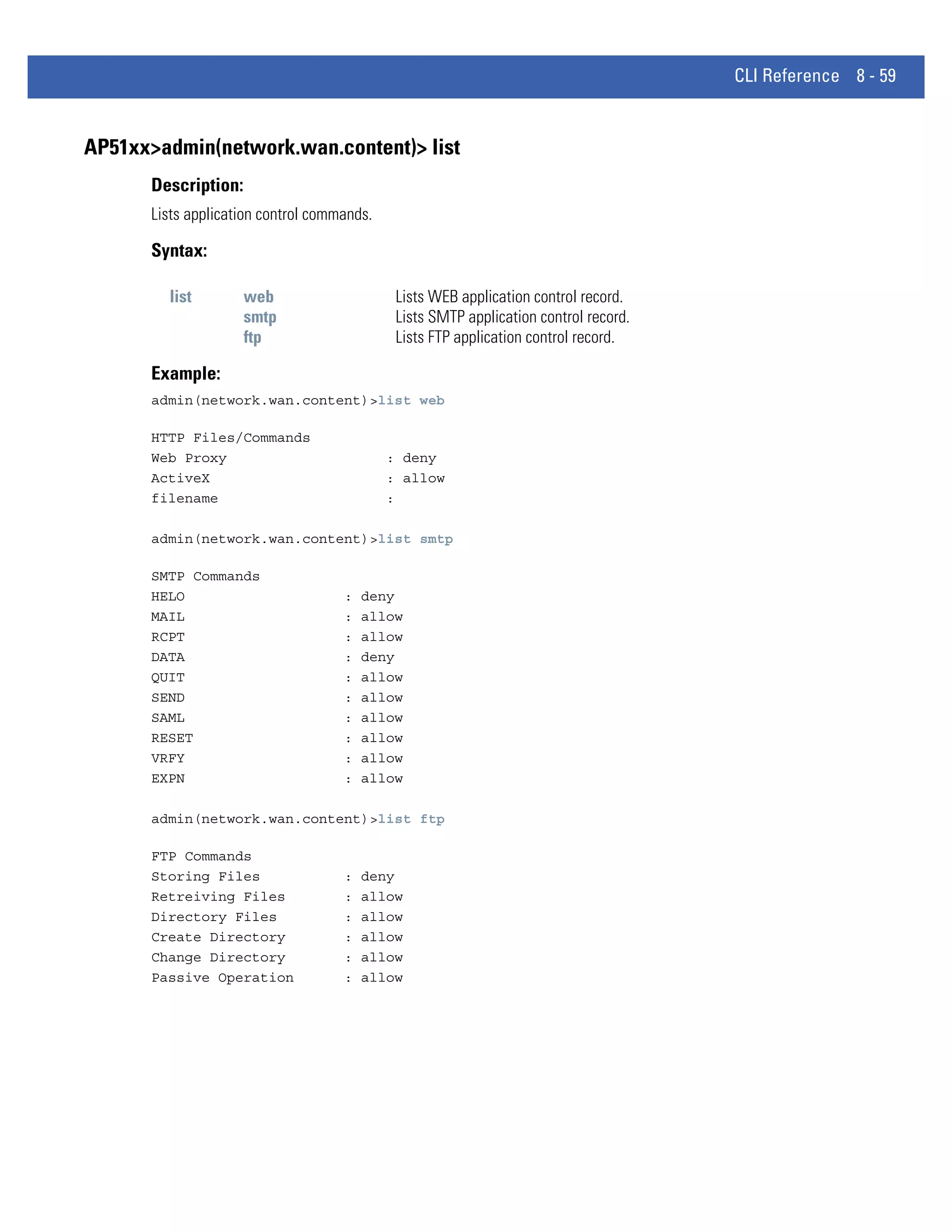 CLI Reference 8 - 59


AP51xx>admin(network.wan.content)> list
      Description:
      Lists application control commands.

      Syntax:

        list         web                     Lists WEB application control record.
                     smtp                    Lists SMTP application control record.
                     ftp                     Lists FTP application control record.

      Example:
      admin(network.wan.content)>list web

      HTTP Files/Commands
      Web Proxy                             : deny
      ActiveX                               : allow
      filename                              :

      admin(network.wan.content)>list smtp

      SMTP Commands
      HELO                          :   deny
      MAIL                          :   allow
      RCPT                          :   allow
      DATA                          :   deny
      QUIT                          :   allow
      SEND                          :   allow
      SAML                          :   allow
      RESET                         :   allow
      VRFY                          :   allow
      EXPN                          :   allow

      admin(network.wan.content)>list ftp

      FTP Commands
      Storing Files                 :   deny
      Retreiving Files              :   allow
      Directory Files               :   allow
      Create Directory              :   allow
      Change Directory              :   allow
      Passive Operation             :   allow
 
