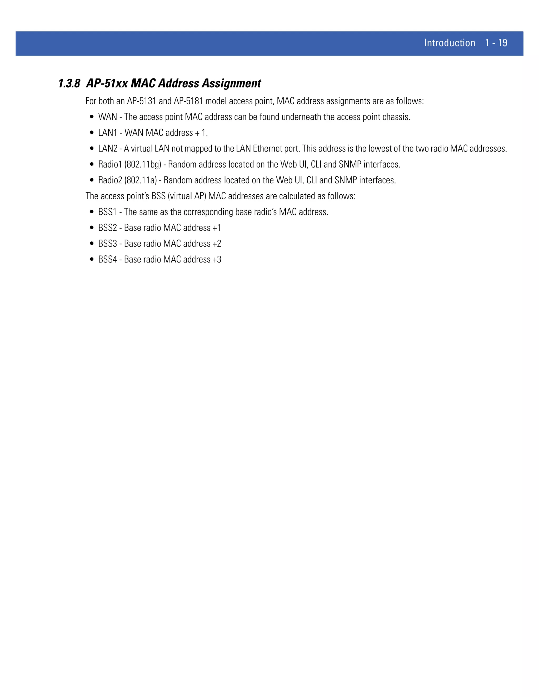 Introduction 1 - 19


1.3.8 AP-51xx MAC Address Assignment
     For both an AP-5131 and AP-5181 model access point, MAC address assignments are as follows:
     • WAN - The access point MAC address can be found underneath the access point chassis.
     • LAN1 - WAN MAC address + 1.
     • LAN2 - A virtual LAN not mapped to the LAN Ethernet port. This address is the lowest of the two radio MAC addresses.
     • Radio1 (802.11bg) - Random address located on the Web UI, CLI and SNMP interfaces.
     • Radio2 (802.11a) - Random address located on the Web UI, CLI and SNMP interfaces.
     The access point’s BSS (virtual AP) MAC addresses are calculated as follows:
     • BSS1 - The same as the corresponding base radio’s MAC address.
     • BSS2 - Base radio MAC address +1
     • BSS3 - Base radio MAC address +2
     • BSS4 - Base radio MAC address +3
 