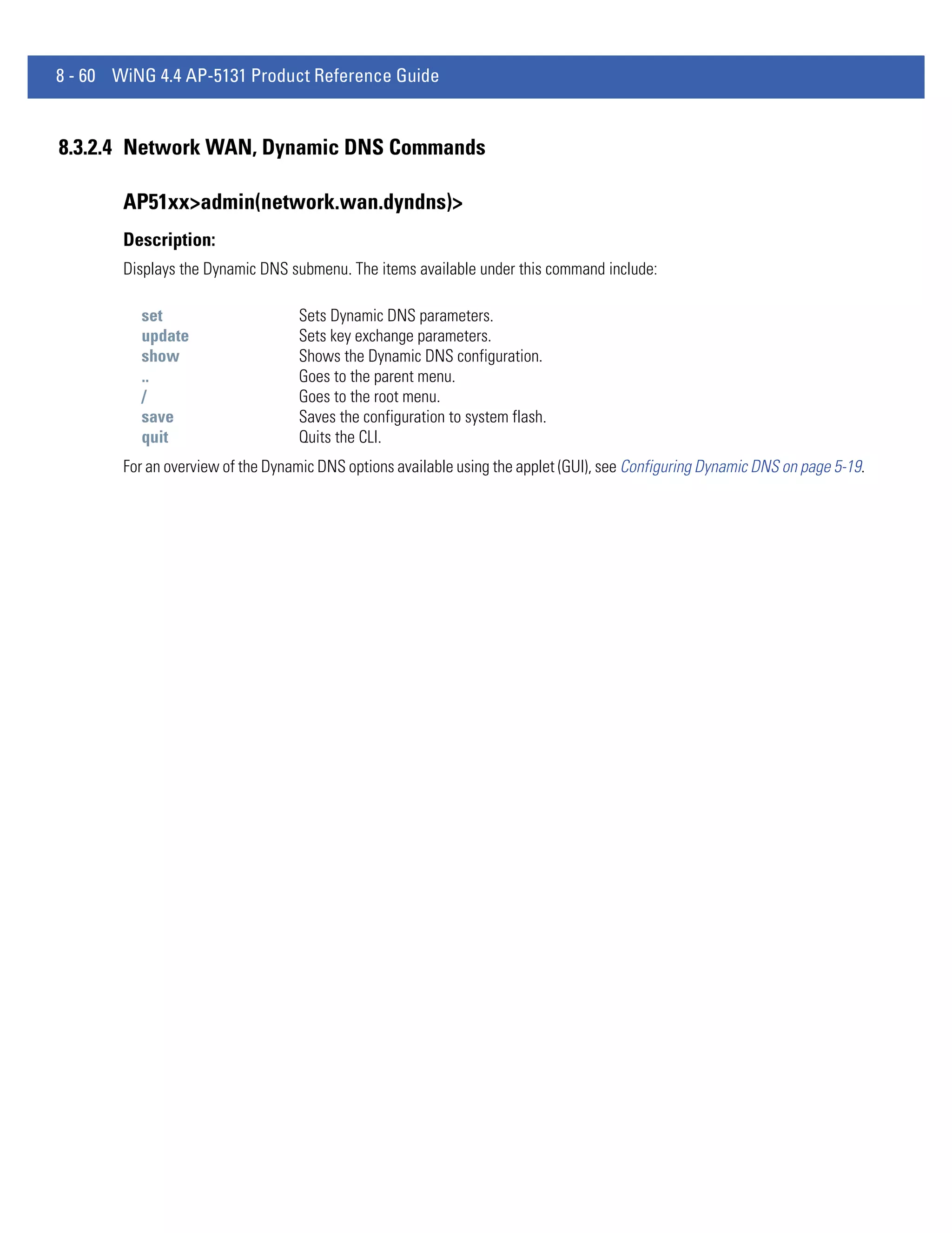 8 - 60 WiNG 4.4 AP-5131 Product Reference Guide


8.3.2.4 Network WAN, Dynamic DNS Commands

        AP51xx>admin(network.wan.dyndns)>
        Description:
        Displays the Dynamic DNS submenu. The items available under this command include:

          set                      Sets Dynamic DNS parameters.
          update                   Sets key exchange parameters.
          show                     Shows the Dynamic DNS configuration.
          ..                       Goes to the parent menu.
          /                        Goes to the root menu.
          save                     Saves the configuration to system flash.
          quit                     Quits the CLI.
        For an overview of the Dynamic DNS options available using the applet (GUI), see Configuring Dynamic DNS on page 5-19.
 