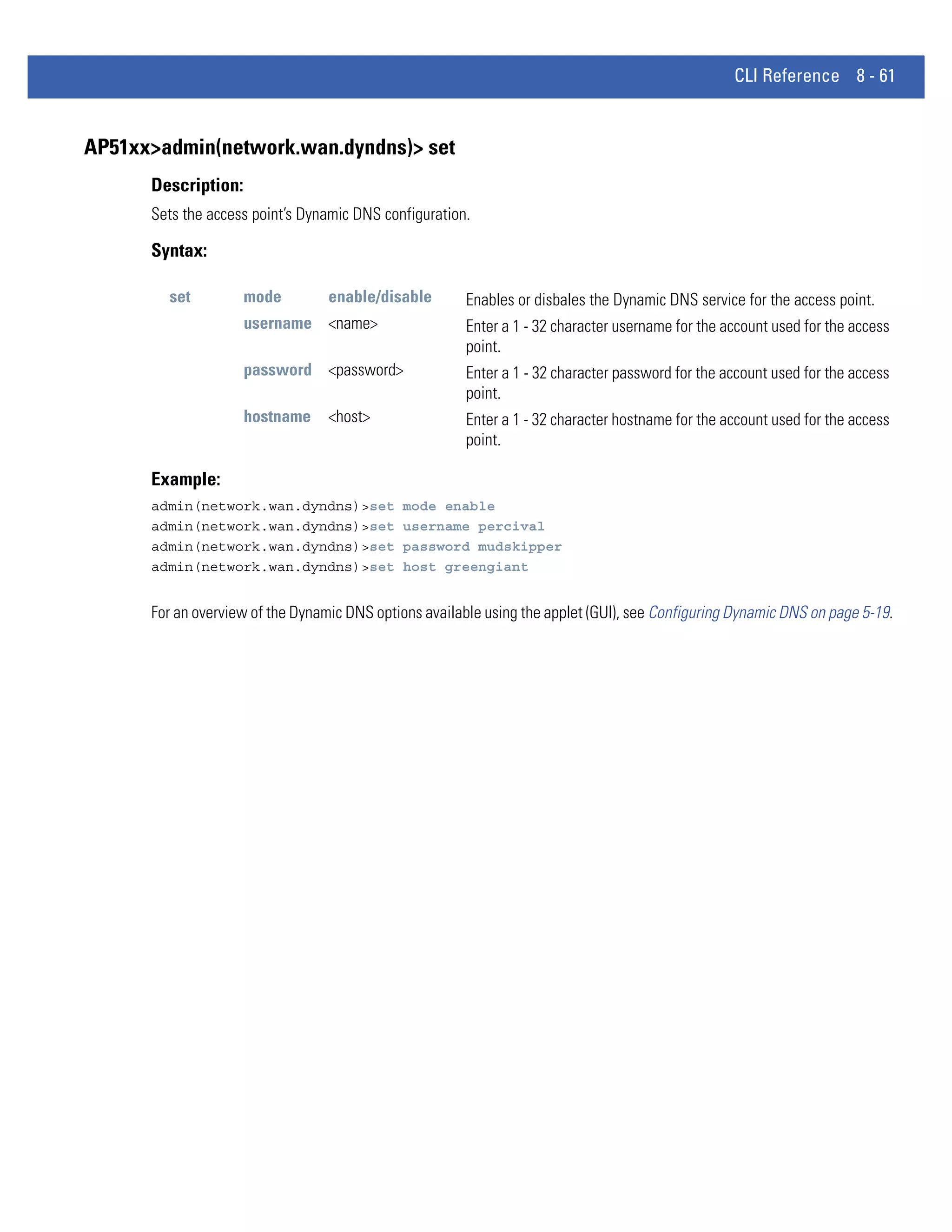 CLI Reference 8 - 61


AP51xx>admin(network.wan.dyndns)> set
      Description:
      Sets the access point’s Dynamic DNS configuration.

      Syntax:

        set          mode         enable/disable        Enables or disbales the Dynamic DNS service for the access point.
                     username <name>                    Enter a 1 - 32 character username for the account used for the access
                                                        point.
                     password <password>                Enter a 1 - 32 character password for the account used for the access
                                                        point.
                     hostname     <host>                Enter a 1 - 32 character hostname for the account used for the access
                                                        point.

      Example:
      admin(network.wan.dyndns)>set           mode enable
      admin(network.wan.dyndns)>set           username percival
      admin(network.wan.dyndns)>set           password mudskipper
      admin(network.wan.dyndns)>set           host greengiant


      For an overview of the Dynamic DNS options available using the applet (GUI), see Configuring Dynamic DNS on page 5-19.
 