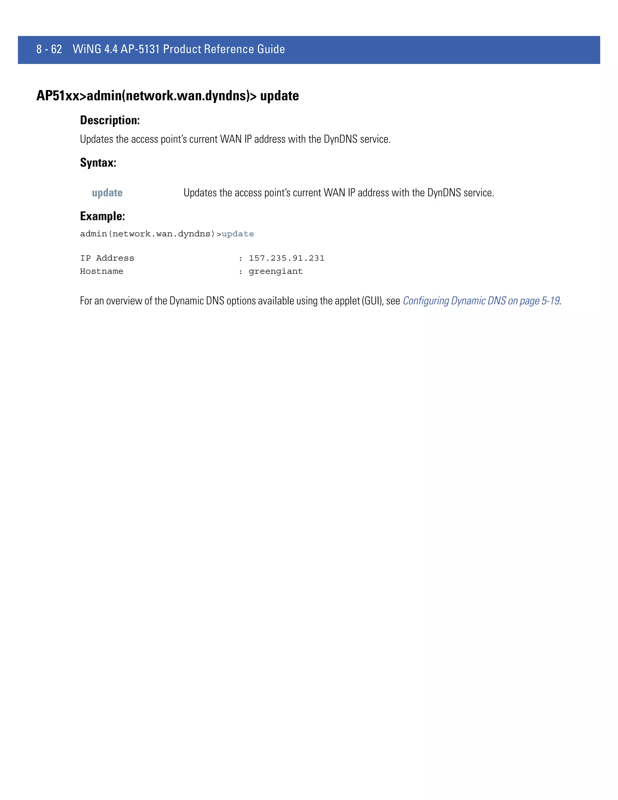 8 - 62 WiNG 4.4 AP-5131 Product Reference Guide


AP51xx>admin(network.wan.dyndns)> update
        Description:
        Updates the access point’s current WAN IP address with the DynDNS service.

        Syntax:

          update                 Updates the access point’s current WAN IP address with the DynDNS service.

        Example:
        admin(network.wan.dyndns)>update

        IP Address                            : 157.235.91.231
        Hostname                              : greengiant


        For an overview of the Dynamic DNS options available using the applet (GUI), see Configuring Dynamic DNS on page 5-19.
 