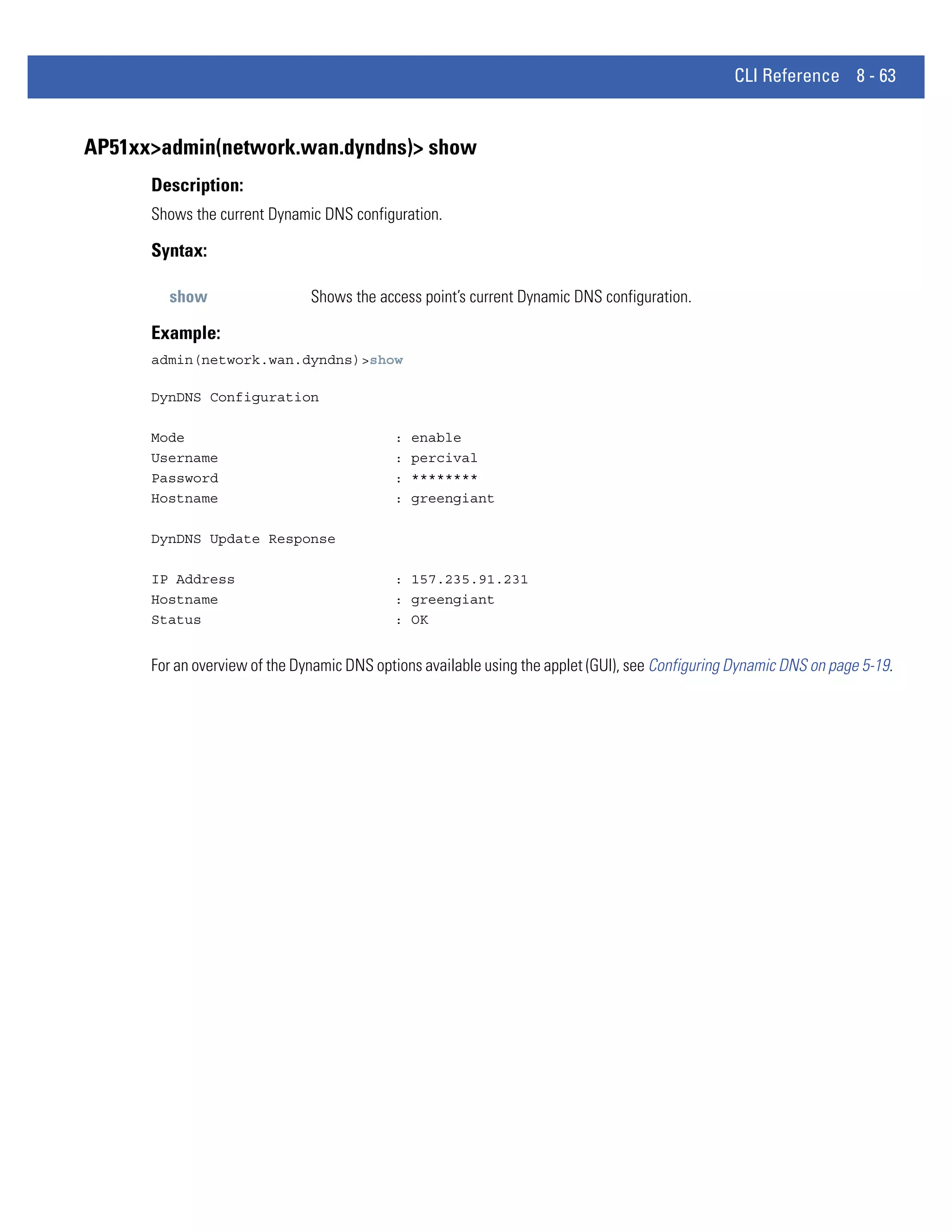 CLI Reference 8 - 63


AP51xx>admin(network.wan.dyndns)> show
      Description:
      Shows the current Dynamic DNS configuration.

      Syntax:

        show                   Shows the access point’s current Dynamic DNS configuration.

      Example:
      admin(network.wan.dyndns)>show

      DynDNS Configuration

      Mode                                  :   enable
      Username                              :   percival
      Password                              :   ********
      Hostname                              :   greengiant

      DynDNS Update Response

      IP Address                            : 157.235.91.231
      Hostname                              : greengiant
      Status                                : OK


      For an overview of the Dynamic DNS options available using the applet (GUI), see Configuring Dynamic DNS on page 5-19.
 