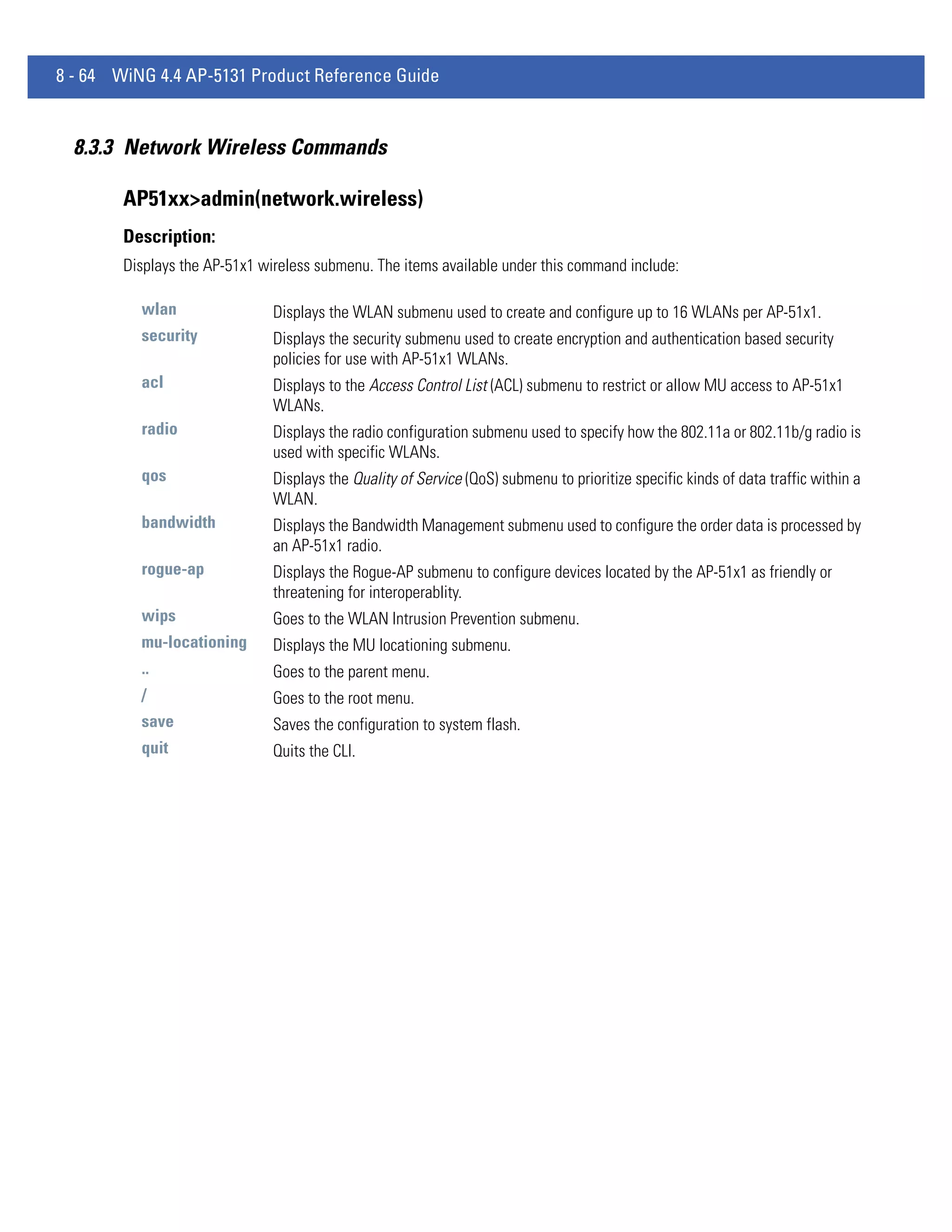 8 - 64 WiNG 4.4 AP-5131 Product Reference Guide


  8.3.3 Network Wireless Commands

        AP51xx>admin(network.wireless)
        Description:
        Displays the AP-51x1 wireless submenu. The items available under this command include:

          wlan                 Displays the WLAN submenu used to create and configure up to 16 WLANs per AP-51x1.
          security             Displays the security submenu used to create encryption and authentication based security
                               policies for use with AP-51x1 WLANs.
          acl                  Displays to the Access Control List (ACL) submenu to restrict or allow MU access to AP-51x1
                               WLANs.
          radio                Displays the radio configuration submenu used to specify how the 802.11a or 802.11b/g radio is
                               used with specific WLANs.
          qos                  Displays the Quality of Service (QoS) submenu to prioritize specific kinds of data traffic within a
                               WLAN.
          bandwidth            Displays the Bandwidth Management submenu used to configure the order data is processed by
                               an AP-51x1 radio.
          rogue-ap             Displays the Rogue-AP submenu to configure devices located by the AP-51x1 as friendly or
                               threatening for interoperablity.
          wips                 Goes to the WLAN Intrusion Prevention submenu.
          mu-locationing       Displays the MU locationing submenu.
          ..                   Goes to the parent menu.
          /                    Goes to the root menu.
          save                 Saves the configuration to system flash.
          quit                 Quits the CLI.
 