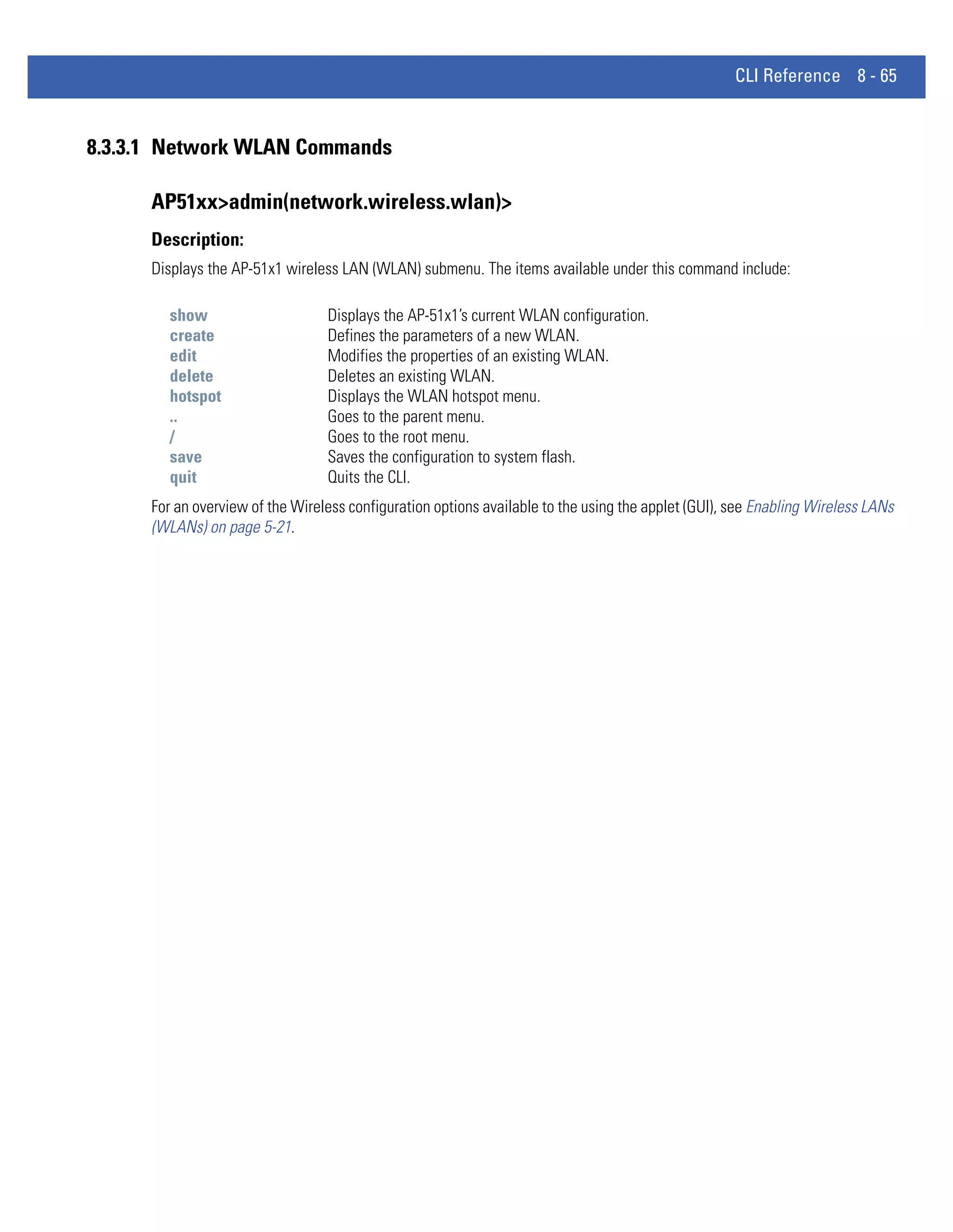CLI Reference 8 - 65


8.3.3.1 Network WLAN Commands

      AP51xx>admin(network.wireless.wlan)>
      Description:
      Displays the AP-51x1 wireless LAN (WLAN) submenu. The items available under this command include:

         show                     Displays the AP-51x1’s current WLAN configuration.
         create                   Defines the parameters of a new WLAN.
         edit                     Modifies the properties of an existing WLAN.
         delete                   Deletes an existing WLAN.
         hotspot                  Displays the WLAN hotspot menu.
         ..                       Goes to the parent menu.
         /                        Goes to the root menu.
         save                     Saves the configuration to system flash.
         quit                     Quits the CLI.
      For an overview of the Wireless configuration options available to the using the applet (GUI), see Enabling Wireless LANs
      (WLANs) on page 5-21.
 